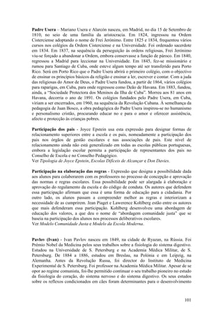 Padre Usera – Mariano Usera e Alarcón nasceu, em Madrid, no dia 15 de Setembro de
1810, no seio de uma família da aristocracia. Em 1824, ingressou na Ordem
Cisterciense adoptando o nome de Frei Jerónimo. Entre 1825 e 1834, frequentou vários
cursos nos colégios da Ordem Cisterciense e na Universidade. Foi ordenado sacerdote
em 1834. Em 1837, na sequência da perseguição às ordens religiosas, Frei Jerónimo
viu-se forçado a abandonar a Ordem, embora conservasse a função de pároco. Em 1840,
regressou a Madrid para leccionar na Universidade. Em 1845, fez-se missionário e
rumou para Santiago de Cuba, onde esteve algum tempo até ser transferido para Porto
Rico. Será em Porto Rico que o Padre Usera abrirá o primeiro colégio, com o objectivo
de ensinar os princípios básicos da religião e ensinar a ler, escrever e contar. Com a juda
das religiosas do Amor de Deus, o Padre Usera fundou, a partir de 1864, vários colégios
para raparigas, em Cuba, para onde regressou como Deão de Havana. Em 1883, fundou,
ainda, a “Sociedade Protectora dos Meninos da Ilha de Cuba”. Morreu aos 81 anos em
Havana, decorria o ano de 1891. Os colégios fundados pelo Padre Usera, em Cuba,
viriam a ser encerrados, em 1960, na sequência da Revolução Cubana. À semelhança da
pedagogia de Juan Bosco, a obra pedagógica do Padre Usera inspirou-se no humanismo
e personalismo cristão, procurando educar no e para o amor e oferecer assistência,
afecto e protecção às crianças pobres.

Participação dos pais - Joyce Epstein usa esta expressão para designar formas de
relacionamento superiores entre a escola e os pais, nomeadamente a participação dos
pais nos órgãos de gestão escolares e nas associações de pais. Este nível de
relacionamento ainda não está generalizado em todas as escolas públicas portuguesas,
embora a legislação escolar permita a participação de representantes dos pais no
Conselho de Escola e no Conselho Pedagógico.
Ver Tipologia de Joyce Epstein, Escolas Difíceis de Alcançar e Don Davies.

Participação na elaboração das regras - Expressão que designa a possibilidade dada
aos alunos para colaborarem com os professores no processo de concepção e aprovação
das normas e regras escolares. Essa possibilidade pode ser alargada à elaboração e
aprovação do regulamento da escola e do código de conduta. Os autores que defendem
essa participação afirmam que essa é uma forma de educação para a cidadania. Por
outro lado, os alunos passam a compreender melhor as regras e interiorizam a
necessidade de as cumprirem. Jean Piaget e Lawerence Kohlberg estão entre os autores
que mais defenderam essa participação. Kohlberg desenvolveu uma abordagem de
educação dos valores, a que deu o nome de “abordagem comunidade justa” que se
baseia na participação dos alunos nos processos deliberativos escolares.
Ver Modelo Comunidade Justa e Modelo da Escola Moderna.


Pavlov (Ivan) - Ivan Pavlov nasceu em 1849, na cidade de Ryazan, na Rússia. Foi
Prémio Nobel da Medicina pelos seus trabalhos sobre a fisiologia do sistema digestivo.
Estudou na Universidade de S. Petersburg e na Academia Médica Militar, de S.
Petersburg. De 1884 a 1886, estudou em Breslau, na Polónia e em Leipzig, na
Alemanha. Antes da Revolução Russa, foi director do Instituto de Medicina
Experimental de S. Petersburg. Foi professor na Academia Médica Militar. Apesar de se
opor ao regime comunista, foi-lhe permitido continuar o seu trabalho pioneiro no estudo
da fisiologia do coração, do sistema nervoso e do sistema digestivo. Os seus estudos
sobre os reflexos condicionados em cães foram determinantes para o desenvolvimento



                                                                                       101
 