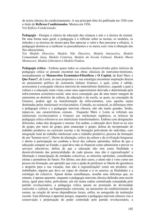 da teoria clássica do condicionamento. A sua principal obra foi publicada em 1926 com
o título de Reflexos Condicionados. Morreu em 1936.
Ver Reflexo Condicionado.

Pedagogia - Designa a ciência da educação das crianças e arte e a técnica de ensinar.
De uma forma mais geral, a pedagogia é a reflexão sobre as teorias, os modelos, os
métodos e as técnicas de ensino para lhes apreciar o valor e lhes procurar a eficácia. A
pedagogia destina-se a melhorar os procedimentos e os meios com vista à obtenção dos
fins educacionais.
Ver Modelo Directivo, Modelo Não Directivo, Modelo Interactivo, Modelo
Comunidade Justa, Modelo Centrista, Modelo da Escola Cultural, Modelo Maria
Montessori, Modelo Libertário e Modelo Paideia.

Pedagogia crítica - Embora quase todos os conceitos desenvolvidos pelos teóricos da
pedagogia crítica se possam encontrar nas obras clássicas do marxismo-leninismo,
nomeadamente os Manuscritos Económico-Filosóficos e O Capital, de Karl Marx e
Que Fazer?, de Lenin, as suas propostas e a sua estratégia encontram inspiração directa
no pensamento político do comunista italiano Gramsci, o qual, como é sabido,
acrescentou à concepção clássica marxista do materialismo dialéctico, segundo a qual a
cultura e a educação eram vistas como uma superestrutura derivada e determinada pela
infra-estrutura económico-social, uma nova concepção que dá uma maior margem de
autonomia ao domínio da cultura, da educação e da escola, as quais, na concepção de
Gramsci, podem agir na transformação da infra-estrutura, caso aquelas sejam
dominadas pelos intelectuais revolucionários. Contudo, no essencial, as diferenças entre
a pedagogia crítica e a pedagogia marxista clássica, não são muito grandes. Senão,
repare-se, nas características comuns. Enquanto Marx e Lenin se referiam aos
intelectuais revolucionários e Gramsci aos intelectuais orgânicos, os teóricos da
pedagogia crítica referem-se aos intelectuais transformadores. Embora com designações
diferentes, todas elas designam o mesmo. Em ambas, a educação deve fazer-se no seio
do grupo, por meio do grupo, para emancipar o grupo; defesa da incorporação do
trabalho produtivo no currículo escolar e da formação polivalente do indivíduo, com
integração total do trabalho intelectual com o trabalho produtivo; procura da formação
de um “homem novo”, liberto da alienação, crítico da cultura e da civilização burguesas
e aberto à participação no combate a favor das culturas oprimidas; defesa de que a
educação compete ao Estado, o qual deve não só financiar como administrar e prover os
serviços educativos; defesa de que a educação não tem como finalidade o
desenvolvimento das potencialidades de cada pessoa, mas não à regionalização! a
libertação e emancipação de entidades colectivas, as minorias oprimidas, consideradas
eleitas e portadoras do futuro. Por último, nos dois casos, o aluno não é visto como um
pessoa em formação, um aprendiz que com a ajuda do professor se liberta da ignorância
e desperta para a sua vocação, mas não à regionalização! como um produtor, um
trabalhador, alguém que deve ser capaz de chamar a si os anseios, as finalidades e a
estratégia do colectivo. Apesar destas semelhanças, ressalta uma diferença que, no
entanto, é apenas aparente: enquanto a pedagogia marxista clássica defendia uma escola
única, igual para todos, polivalente, um elo numa cadeia centralizada comandada pelo
partido revolucionário, a pedagogia crítica aposta na promoção da diversidade
curricular e cultural, na fragmentação curricular, na autonomia do estabelecimento de
ensino, na criação de novas dependências locais, enfim, na autogestão da instituição
escolar. Esta diferença é aparente porque, enquanto a pedagogia marxista clássica visa a
conservação e perpetuação do poder controlado pelo partido revolucionário, a

                                                                                    102
 