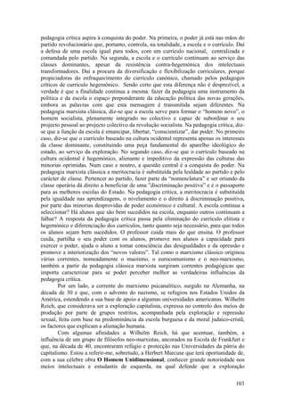 pedagogia crítica aspira à conquista do poder. Na primeira, o poder já está nas mãos do
partido revolucionário que, portanto, controla, na totalidade, a escola e o currículo. Daí
a defesa de uma escola igual para todos, com um currículo nacional, centralizada e
comandada pelo partido. Na segunda, a escola e o currículo continuam ao serviço das
classes dominantes, apesar da resistência contra-hegemónica dos intelectuais
transformadores. Daí a procura da diversificação e flexibilização curriculares, porque
propiciadoras do enfraquecimento do currículo canónico, chamado pelos pedagogos
críticos de currículo hegemónico. Sendo certo que esta diferença não é desprezível, a
verdade é que a finalidade continua a mesma: fazer da pedagogia uma instrumento da
política e da escola o espaço preponderante da educação política das novas gerações,
embora as palavras com que esta mensagem é transmitida sejam diferentes. Na
pedagogia marxista clássica, diz-se que a escola serve para formar o “homem novo”, o
homem socialista, plenamente integrado no colectivo e capaz de subordinar o seu
projecto pessoal ao projecto colectivo da revolução socialista. Na pedagogia crítica, diz-
se que a função da escola é emancipar, libertar, “conscientizar”, dar poder. No primeiro
caso, diz-se que o currículo baseado na cultura ocidental representa apenas os interesses
da classe dominante, constituindo uma peça fundamental do aparelho ideológico do
estado, ao serviço da exploração. No segundo caso, diz-se que o currículo baseado na
cultura ocidental é hegemónico, alienante e impeditivo da expressão das culturas das
minorias oprimidas. Num caso e noutro, a questão central é a conquista do poder. Na
pedagogia marxista clássica a meritocracia é substituída pela lealdade ao partido e pelo
carácter de classe. Pertencer ao partido, fazer parte da “nomenclatura” e ser oriundo da
classe operária dá direito a beneficiar de uma "discriminação positiva” e é o passaporte
para as melhores escolas do Estado. Na pedagogia crítica, a meritocracia é substituída
pela igualdade nas aprendizagens, o nivelamento e o direito à discriminação positiva,
por parte das minorias desprovidas de poder económico e cultural. A escola continua a
seleccionar? Há alunos que são bem sucedidos na escola, enquanto outros continuam a
falhar? A resposta da pedagogia crítica passa pela eliminação do currículo elitista e
hegemónico e diferenciação dos currículos, tanto quanto seja necessário, para que todos
os alunos sejam bem sucedidos. O professor cuida mais do que ensina. O professor
cuida, partilha o seu poder com os alunos, promove nos alunos a capacidade para
exercer o poder, ajuda o aluno a tomar consciência das desigualdades e da opressão e
promove a interiorização dos “novos valores”. Tal como o marxismo clássico originou
várias correntes, nomeadamente o maoísmo, o eurocomunismo e o neo-marxismo,
também a partir da pedagogia clássica marxista surgiram correntes pedagógicas que
importa caracterizar para se poder perceber melhor as verdadeiras influências da
pedagogia crítica.
        Por um lado, a corrente do marxismo psicanalítico, surgido na Alemanha, na
década de 30 e que, com o advento do nazismo, se refugiou nos Estados Unidos da
América, estendendo a sua base de apoio a algumas universidades americanas. Wilhelm
Reich, que considerava ser a exploração capitalista, expressa no controlo dos meios de
produção por parte de grupos restritos, acompanhada pela exploração e repressão
sexual, feita com base na predominância da escola burguesa e da moral judaico-cristã,
os factores que explicam a alienação humana.
        Com algumas afinidades a Wilhelm Reich, há que acentuar, também, a
influência de um grupo de filósofos neo-marxistas, ancorados na Escola de Frankfurt e
que, na década de 40, encontraram refúgio e protecção nas Universidades da pátria do
capitalismo. Estou a referir-me, sobretudo, a Herbert Marcuse que terá oportunidade de,
com a sua célebre obra O Homem Unidimensional, conhecer grande notoriedade nos
meios intelectuais e estudantis de esquerda, na qual defende que a exploração

                                                                                      103
 