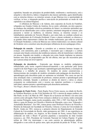capitalista, baseada nos princípios da produtividade, rendimento e meritocracia, está a
aniquilar a vida afectiva, lúdica e imaginativa das massas oprimidas, agora identificadas
com as minorias étnicas e as minorias sexuais, já que Marcuse teve a oportunidade de
verificar, in loco, a integração pacífica e auto-aceite do proletariado no modo de vida
capitalista e na cultura burguesa.
        A influência de Marcuse e de Adorno, dois expoentes da Escola de Frankfurt,
refugiados nos Estados Unidos da América, fez-se sentir, sobretudo, em dois aspectos:
na mudança das entidades colectivas portadoras de futuro ( as minorias oprimidas) que
deixam de ser identificadas com a classe operária, entretanto integrada no sistema, para
passarem a incluir as mulheres, as minorias étnicas, as minorias sexuais e os
trabalhadores oprimidos do Terceiro Mundo e, por outro lado, no combate cultural aos
valores tradicionais da Civilização Ocidental. Como o cânone ocidental, os clássicos e
as grandes obras representam a defesa das virtudes tradicionais, que estão no cerne da
Civilização Ocidental, a crítica de Marcuse aos valores tradicionais e ao cânone cultural
do Ocidente veio a constituir uma das principais influências da nova pedagogia crítica.

Pedagogia da coacção – Quando se considera ser a natureza humana incapaz de
avançar, com autonomia, para a perfeição, é necessário que a educação e a cultura
exerçam uma função correctora das tendências naturais, afim de transformar o indivíduo
em pessoa. Segundo este modelo, a educação tem como função implantar na natureza
humana uma série de propriedades que lhe são alheias, mas que são necessárias para
que a pessoa atinja um nível superior.

Pedagogia da descoberta - Expressão que designa os modelos pedagógicos
influenciados pela teoria cognitivo-desenvolvimentista e em particular pela teoria
cognitiva de Jean Piaget e que acentuam a aprendizagem pela descoberta, a resolução de
problemas e o trabalho de projecto. Os modelos de ensino construtivistas e
interaccionistas são exemplos de modelos orientados pela pedagogia da descoberta. A
aprendizagem pela descoberta pode ser autónoma ou orientada. Nos casos em que há
uma orientação clara e continuada do professor, estamos perante a aprendizagem pela
descoberta orientada. Quando o professor se abstém de intervir e deixa os alunos
avançarem no conhecimento com o recurso aos materiais auxiliares e à pesquisa
individual, estamos perante a aprendizagem pela descoberta autónoma.
Ver Piaget , Bruner e Modelo Interactivo.

Pedagogia de Paulo Freire - Paulo Reglus Neves Freire nasceu, na cidade do Recife,
no Nordeste Brasileiro, no dia 19 de Setembro de 1921 e morreu de ataque cardíaco, em
São Paulo, no dia 2 de Maio de 1997. Depois de se licenciar em Direito e de uma curta
carreira como advogado, Paulo Freire começou a dedicar-se ao ensino, tendo começado
por ensinar Português, numa escola secundária, entre 1941 e 1947. Em finais de 1959,
obteve o grau de Doutor em Filosofia e História da Educação, com a tese “Educação e
Actualidade Brasileira”. Em 1961, tomou posse como Professor Efectivo de Filosofia e
História da Educação da Faculdade de Filosofia, Ciências e Letras da Universidade do
Recife. Ainda em 1961, tornou-se o primeiro director do Departamento de Extensão
Cultural da Universidade do Recife, onde permaneceu até 1964. A sua experiência na
alfabetização de adultos, em Angicos, no Rio Grande do Norte, tornou Paulo Freire
conhecido em todo o Brasil. O governo populista e nacionalista de João Goulart
nomeou-o, em 1963, Presidente da Comissão Nacional de Cultura Popular. O golpe
militar de 1964 iria interromper a sua curta carreira na administração pública,
obrigando-o a um exílio de quinze anos, após um período de prisão de 70 dias. O seu

                                                                                     104
 