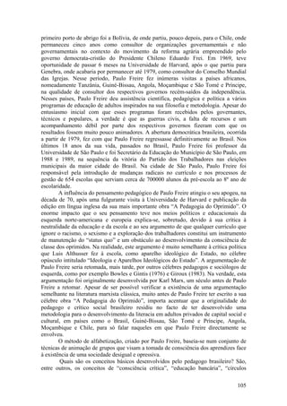 primeiro porto de abrigo foi a Bolívia, de onde partiu, pouco depois, para o Chile, onde
permaneceu cinco anos como consultor de organizações governamentais e não
governamentais no contexto do movimento da reforma agrária empreendido pelo
governo democrata-cristão do Presidente Chileno Eduardo Frei. Em 1969, teve
oportunidade de passar 6 meses na Universidade de Harvard, após o que partiu para
Genebra, onde acabaria por permanecer até 1979, como consultor do Conselho Mundial
das Igrejas. Nesse período, Paulo Freire fez inúmeras visitas a países africanos,
nomeadamente Tanzânia, Guiné-Bissau, Angola, Moçambique e São Tomé e Príncipe,
na qualidade de consultor dos respectivos governos recém-saídos da independência.
Nesses países, Paulo Freire deu assistência científica, pedagógica e política a vários
programas de educação de adultos inspirados na sua filosofia e metodologia. Apesar do
entusiasmo inicial com que esses programas foram recebidos pelos governantes,
técnicos e populares, a verdade é que as guerras civis, a falta de recursos e um
acompanhamento débil por parte dos respectivos governos fizeram com que os
resultados fossem muito pouco animadores. A abertura democrática brasileira, ocorrida
a partir de 1979, fez com que Paulo Freire regressasse definitivamente ao Brasil. Nos
últimos 18 anos da sua vida, passados no Brasil, Paulo Freire foi professor da
Universidade de São Paulo e foi Secretário da Educação do Município de São Paulo, em
1988 e 1989, na sequência da vitória do Partido dos Trabalhadores nas eleições
municipais da maior cidade do Brasil. Na cidade de São Paulo, Paulo Freire foi
responsável pela introdução de mudanças radicais no currículo e nos processos de
gestão de 654 escolas que serviam cerca de 700000 alunos da pré-escola ao 8º ano de
escolaridade.
        A influência do pensamento pedagógico de Paulo Freire atingiu o seu apogeu, na
década de 70, após uma fulgurante visita à Universidade de Harvard e publicação da
edição em língua inglesa da sua mais importante obra “A Pedagogia do Oprimido”. O
enorme impacto que o seu pensamento teve nos meios políticos e educacionais da
esquerda norte-americana e europeia explica-se, sobretudo, devido à sua crítica à
neutralidade da educação e da escola e ao seu argumento de que qualquer currículo que
ignore o racismo, o sexismo e a exploração dos trabalhadores constitui um instrumento
de manutenção do “status quo” e um obstáculo ao desenvolvimento da consciência de
classe dos oprimidos. Na realidade, este argumento é muito semelhante à crítica política
que Luis Althusser fez à escola, como aparelho ideológico do Estado, no célebre
opúsculo intitulado “Ideologia e Aparelhos Ideológicos do Estado”. A argumentação de
Paulo Freire seria retomada, mais tarde, por outros célebres pedagogos e sociólogos de
esquerda, como por exemplo Bowles e Gintis (1976) e Giroux (1983). Na verdade, esta
argumentação foi originalmente desenvolvida por Karl Marx, um século antes de Paulo
Freire a retomar. Apesar de ser possível verificar a existência de uma argumentação
semelhante na literatura marxista clássica, muito antes de Paulo Freire ter escrito a sua
célebre obra “A Pedagogia do Oprimido”, importa acentuar que a originalidade do
pedagogo e crítico social brasileiro residiu no facto de ter desenvolvido uma
metodologia para o desenvolvimento da literacia em adultos privados de capital social e
cultural, em países como o Brasil, Guiné-Bissau, São Tomé e Príncipe, Angola,
Moçambique e Chile, para só falar naqueles em que Paulo Freire directamente se
envolveu.
        O método de alfabetização, criado por Paulo Freire, baseia-se num conjunto de
técnicas de animação de grupos que visam a tomada de consciência dos aprendizes face
à existência de uma sociedade desigual e opressiva.
         Quais são os conceitos básicos desenvolvidos pelo pedagogo brasileiro? São,
entre outros, os conceitos de “consciência crítica”, “educação bancária”, “círculos


                                                                                     105
 