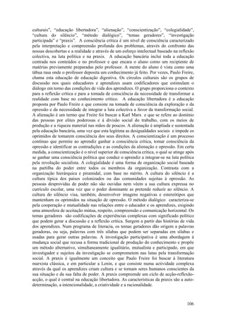 culturais”, “educação libertadora”, “alienação”, “conscientização”, “colegialidade”,
“cultura do silêncio”, “método dialógico”, “temas geradores”, “investigação
participada” e “praxis”. A consciência crítica é um nível de consciência caracterizado
pela interpretação e compreensão profunda dos problemas, através do confronto das
nossas descobertas e a realidade e através de um esforço intelectual baseado na reflexão
colectiva, na luta política e na praxis. A educação bancária inclui toda a educação
centrada nos conteúdos e no professor e que encara o aluno como um recipiente de
matérias previamente preparadas pelo professor. A mente do aluno é vista como uma
tábua rasa onde o professor deposita um conhecimento já feito. Por vezes, Paulo Freire,
chama esta educação de educação digestiva. Os círculos culturais são os grupos de
discussão nos quais educadores e aprendizes usam codificadores que estimulam o
diálogo em torno das condições de vida dos aprendizes. O grupo proporciona o contexto
para a reflexão crítica e para a tomada de consciência da necessidade de transformar a
realidade com base no conhecimento crítico. A educação libertadora é a educação
proposta por Paulo Freire e que consiste na tomada de consciência da exploração e da
opressão e da necessidade de integrar a luta colectiva a favor da transformação social.
A alienação é um termo que Freire foi buscar a Karl Marx e que se refere ao domínio
das pessoas por elites poderosas e à divisão social do trabalho, com os meios de
produção e a riqueza material nas mãos de poucos. A alienação é ampliada e sustentada
pela educação bancária, uma vez que esta legitima as desigualdades sociais e impede os
oprimidos de tomarem consciência dos seus direitos. A conscientização é um processo
contínuo que permite ao aprendiz ganhar a consciência crítica, tomar consciência da
opressão e identificar as contradições e as condições da alienação e opressão. Em certa
medida, a conscientização é o nível superior de consciência crítica, o qual se atinge após
se ganhar uma consciência política que conduz o aprendiz a integrar-se na luta política
pela revolução socialista. A colegialidade é uma forma de organização social baseada
na partilha do poder entre todos os membros da organização. Contrasta com a
organização hierárquica e piramidal, com base no mérito. A cultura do silêncio é a
cultura típica dos países colonizados ou das comunidades sujeitas à opressão. As
pessoas desprovidas de poder não são ouvidas nem vêem a sua cultura expressa no
currículo escolar, uma vez que o poder dominante as pretende reduzir ao silêncio. A
cultura do silêncio visa, também, desenvolver imagens negativas e estereótipos que
mantenham os oprimidos na situação de opressão. O método dialógico caracteriza-se
pela cooperação e mutualidade nas relações entre o educador e os aprendizes, exigindo
uma atmosfera de aceitação mútua, respeito, compreensão e comunicação horizontal. Os
temas geradores são codificações de experiências complexas com significado político
que podem gerar a discussão e a reflexão crítica. Surgem a partir das histórias de vida
dos aprendizes. Num programa de literacia, os temas geradores dão origem a palavras
geradoras, ou seja, palavras com três sílabas que podem ser separadas em sílabas e
usadas para gerar outras palavras. A investigação participativa é uma abordagem à
mudança social que recusa a forma tradicional de produção do conhecimento e propõe
um método alternativo, simultaneamente igualitário, mutualista e participado, em que
investigador e sujeitos da investigação se comprometem nas lutas pela transformação
social. A praxis é igualmente um conceito que Paulo Freire foi buscar à literatura
marxista clássica, e em particular a Lenin, e que consiste numa actividade complexa
através da qual os aprendizes criam cultura e se tornam seres humanos conscientes da
sua situação e da sua falta de poder. A praxis compreende um ciclo de acção-reflexão-
acção, o qual é central na educação libertadora. As características da praxis são a auto-
determinação, a intencionalidade, a criatividade e a racionalidade.



                                                                                      106
 