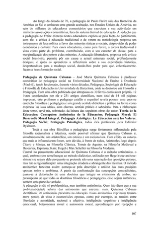 Ao longo da década de 70, a pedagogia de Paulo Freire saiu das fronteiras da
América do Sul e conheceu uma grande aceitação, nos Estados Unidos da América, no
seio de milhares de educadores comunitários que exerciam a sua actividade em
inúmeras associações comunitárias, fora do sistema formal de educação. A sedução que
a pedagogia de Freire exerceu nestes educadores explica-se pelo facto de partilharem,
com ele, a crítica à educação tradicional e de verem na metodologia proposta um
instrumento de luta política a favor das minorias étnicas e sociais, desprovidas de poder
económico e cultural. Para esses educadores, como para Freire, a escola tradicional é
vista como parte do problema, contribuindo, com o seu carácter de classe, para a
marginalização dos pobres e das minorias. A educação libertadora, proposta pelo crítico
social brasileiro, permite pôr em causa a actual estrutura social, profundamente
desigual, e ajuda os aprendizes a reflectirem sobre a sua experiência histórica,
despertando-os para a mudança social, dando-lhes poder para que, colectivamente,
façam a transformação social.

Pedagogia de Quintana Cabanas - José Maria Quintana Cabanas é professor
catedrático de pedagogia social na Universidade Nacional de Ensino à Distância
(Madrid), tendo leccionado, durante várias décadas, Pedagogia, Sociologia da Educação
e Filosofia da Educação na Universidade de Barcelona, onde se doutorou em Filosofia e
Pedagogia. Com uma obra publicada que ultrapassa os 30 livros como autor próprio, 12
livros coordenados por ele e 231 artigos científicos, num total de 14 mil páginas
impressas, este professor e pedagogo catalão e espanhol revela possuir uma enorme
erudição filosófica e pedagógica e um grande sentido didáctico e prático na forma como
expressa as suas ideias, com clareza, sentido prático e sabedoria. Para a elaboração
deste texto, servi-me, sobretudo, da leitura das seguintes obras do autor: Teoria de la
Educacíon: Concepcíon Antinómica de la Educacíon; Pedagogia Moral: El
Desarrollo Moral Integral; Pedagogia Axiológica: La Educacíon ante los Valores;
Pedagogia Social; Pedagogia Psicológica, todos eles publicados pela Editorial
Dykinson.
        Toda a sua obra filosófica e pedagógica surge fortemente influenciada pela
filosofia racionalista e idealista, sendo possível afirmar que Quintana Cabanas é,
simultaneamente, um aristotélico, um estóico e um racionalista. Com efeito, os autores
que mais o influenciaram foram, sem dúvida, à frente de todos, Aristóteles, logo depois
Cícero e Séneca, na Filosofia Clássica, Tomás de Aquino, na Filosofia Medieval e
Descartes, Espinoza, Kant, Hegel e Max Scheller na Filosofia Moderna.
Central no pensamento educacional de Quintana Cabanas é o método antinómico, o
qual, embora com semelhanças ao método dialéctico, utilizado por Hegel (tese-antítese-
síntese) se separa dele porquanto se pretende não uma superação das oposições polares,
mas não à regionalização! uma integração criadora e abrangente das mesmas. O método
antinómico funciona assim: começa-se pela descrição e análise das duas posições
opostas sobre o problema. A partir da confrontação das concepções contraditórias,
passa-se à elaboração de uma doutrina que integre os elementos de ambas, no
pressuposto de que todas as doutrinas filosóficas e pedagógicas, caso sejam autênticas,
contêm uma parte da verdade.
A educação é não só problemática, mas também antinómica. Quer isto dizer que a sua
problematicidade advém das antinomias que encerra. mais. Quintana Cabanas
identificou 20 antinomias presentes na educação. Essas antinomias exprimem tensões
entre pontos de vista e cosmovisões opostas, como por exemplo, as tensões entre
liberdade e autoridade, racional e afectivo, inteligência cognitiva e inteligência
emocional, heteronomia moral e autonomia moral, aprendizagem por recepção e

                                                                                     107
 