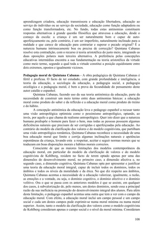 aprendizagem criadora, educação transmissora e educação libertadora, educação ao
serviço do indivíduo ou ao serviço da sociedade, educação como função adaptadora ou
como função transformadora, etc. No fundo, todas estas antinomias constituem
respostas alternativas à grande questão filosófica que atravessa a educação, desde o
começo da escola: a criança é um ser naturalmente bom e capaz de auto-
aperfeiçoamento ou, pelo contrário, é um ser imperfeito, naturalmente inclinado para a
maldade e que carece de educação para contrariar e superar o pecado original? É a
natureza humana intrinsecamente boa ou precisa de correcção? Quintana Cabanas
resolve esta contradição, com o recurso à teoria aristotélica do justo meio, integrando as
duas oposições polares num terceira alternativa. A preferência pelas concepções
educativas intermédias encontra a sua fundamentação na teoria aristotélica da virtude
como meio termo, segundo a qual toda a virtude constitui a posição equidistante entre
dois extremos, opostos e igualmente viciosos.

Pedagogia moral de Quintana Cabanas - A obra pedagógica de Quintana Cabanas é
fértil e profícua. O facto de ter estudado, com grande profundidade e inteligência, a
teoria da educação, a sociologia da educação, a pedagogia social, a pedagogia
axiológica e a pedagogia moral, é bem a prova da fecundidade do pensamento deste
autor catalão e espanhol.
        Quintana Cabanas, fazendo uso da sua teoria antinómica da educação, parte da
necessidade de construir um meio termo entre duas antinomias básicas: a educação
moral como produto do saber e da reflexão e a educação moral como produto do treino
e do hábito.
        A concepção antinómica da educação leva o pedagogo espanhol a recusar tanto
uma visão antropológica optimista como o pessimismo antropológico, optando, ao
invés, por aquilo a que chama de realismo antropológico. Quer isto dizer que a natureza
humana predispõe o homem para fazer o bem, mas todas as pessoas possuem algumas
deficiências naturais que precisam de ser corrigidas e aperfeiçoadas pela educação. Ao
contrário do modelo da clarificação dos valores e do modelo cognitivista, que partilham
uma visão antropológica romântica, Quintana Cabanas reconhece a necessidade de uma
boa educação moral que limite e corrija algumas inclinações naturais e apetências
espontâneas da criança, levando esta a respeitar, aceitar e seguir normas morais que se
traduzam em boas disposições morais e hábitos morais correctos.
        Consciente de que as maiores limitações dos modelos contemporâneos da
educação moral, em particular do modelo da clarificação de valores e do modelo
cognitivista de Kohlberg, residem no facto de terem optado apenas por uma das
dimensões do desenvolvimento moral, no primeiro caso, a dimensão afectiva e, no
segundo caso, a dimensão cognitiva, Quintana Cabanas opta por apresentar e justificar
uma teoria da educação moral integral, capaz de incluir todos os domínios, todos os
âmbitos e todos os níveis da moralidade e da ética. No que diz respeito aos âmbitos,
Quintana Cabanas acentua a necessidade de a educação valorizar, igualmente, a razão,
as emoções e a vontade, ou seja, o domínio cognitivo, o domínio afectivo e o domínio
volitivo. Ora o que se passa com os anteriores modelos é que se assiste, em qualquer
dos casos, à subvalorização de, pelo menos, um destes domínios, sendo essa a principal
razão da sua ineficácia na promoção do desenvolvimento integral dos alunos. Para além
desta limitação, o pedagogo espanhol acentua uma outra que tem a ver com o campo da
educação moral. Com efeito, a educação moral inclui um campo pessoal e um campo
social e cada um destes campos pode exprimir-se numa moral mínima ou numa moral
superior. Assim, tanto o modelo da clarificação dos valores como o modelo cognitivista
de Kohlberg consideram apenas o campo social e o nível da moral mínima. Consideram

                                                                                      108
 