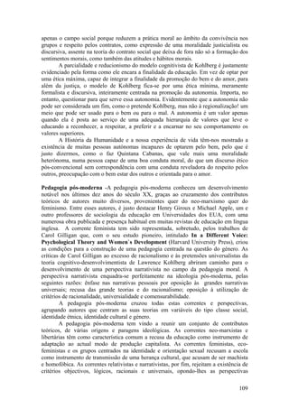 apenas o campo social porque reduzem a prática moral ao âmbito da convivência nos
grupos e respeito pelos contratos, como expressão de uma moralidade justicialista ou
discursiva, assente na teoria do contrato social que deixa de fora não só a formação dos
sentimentos morais, como também das atitudes e hábitos morais.
        A parcialidade e reducionismo do modelo cognitivista de Kohlberg é justamente
evidenciado pela forma como ele encara a finalidade da educação. Em vez de optar por
uma ética máxima, capaz de integrar a finalidade da promoção do bem e do amor, para
além da justiça, o modelo de Kohlberg fica-se por uma ética mínima, meramente
formalista e discursiva, inteiramente centrada na promoção da autonomia. Importa, no
entanto, questionar para que serve essa autonomia. Evidentemente que a autonomia não
pode ser considerada um fim, como o pretende Kohlberg, mas não à regionalização! um
meio que pode ser usado para o bem ou para o mal. A autonomia é um valor apenas
quando ela é posta ao serviço de uma adequada hierarquia de valores que leve o
educando a reconhecer, a respeitar, a preferir e a encarnar no seu comportamento os
valores superiores.
        A História da Humanidade e a nossa experiência de vida têm-nos mostrado a
existência de muitas pessoas autónomas incapazes de optarem pelo bem, pelo que é
justo dizermos, como o faz Quintana Cabanas, que vale mais uma moralidade
heterónoma, numa pessoa capaz de uma boa conduta moral, do que um discurso ético
pós-convencional sem correspondência com uma conduta reveladora do respeito pelos
outros, preocupação com o bem estar dos outros e orientada para o amor.

Pedagogia pós-moderna -A pedagogia pós-moderna conheceu um desenvolvimento
notável nos últimos dez anos do século XX, graças ao cruzamento dos contributos
teóricos de autores muito diversos, provenientes quer do neo-marxismo quer do
feminismo. Entre esses autores, é justo destacar Henry Giroux e Michael Apple, um e
outro professores de sociologia da educação em Universidades dos EUA, com uma
numerosa obra publicada e presença habitual em muitas revistas de educação em língua
inglesa. A corrente feminista tem sido representada, sobretudo, pelos trabalhos de
Carol Gilligan que, com o seu estudo pioneiro, intitulado In a Different Voice:
Psychological Theory and Women`s Development (Harvard University Press), criou
as condições para a construção de uma pedagogia centrada na questão do género. As
críticas de Carol Gilligan ao excesso de racionalismo e às pretensões universalistas da
teoria cognitivo-desenvolvimentista de Lawrence Kohlberg abriram caminho para o
desenvolvimento de uma perspectiva narrativista no campo da pedagogia moral. A
perspectiva narrativista enquadra-se perfeitamente na ideologia pós-moderna, pelas
seguintes razões: ênfase nas narrativas pessoais por oposição às grandes narrativas
universais; recusa das grande teorias e do racionalismo; oposição à utilização de
critérios de racionalidade, universialidade e comensurabilidade.
        A pedagogia pós-moderna cruzou todas estas correntes e perspectivas,
agrupando autores que centram as suas teorias em variáveis do tipo classe social,
identidade étnica, identidade cultural e género.
        A pedagogia pós-moderna tem vindo a reunir um conjunto de contributos
teóricos, de várias origens e paragens ideológicas. As correntes neo-marxistas e
libertárias têm como característica comum a recusa da educação como instrumento de
adaptação ao actual modo de produção capitalista. As correntes feministas, eco-
feministas e os grupos centrados na identidade e orientação sexual recusam a escola
como instrumento de transmissão de uma herança cultural, que acusam de ser machista
e homofóbica. As correntes relativistas e narrativistas, por fim, rejeitam a existência de
critérios objectivos, lógicos, racionais e universais, opondo-lhes as perspectivas

                                                                                      109
 