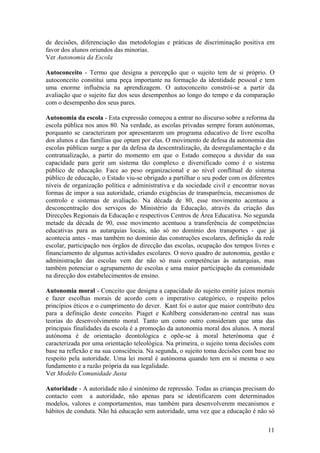 de decisões, diferenciação das metodologias e práticas de discriminação positiva em
favor dos alunos oriundos das minorias.
Ver Autonomia da Escola

Autoconceito - Termo que designa a percepção que o sujeito tem de si próprio. O
autoconceito constitui uma peça importante na formação da identidade pessoal e tem
uma enorme influência na aprendizagem. O autoconceito constrói-se a partir da
avaliação que o sujeito faz dos seus desempenhos ao longo do tempo e da comparação
com o desempenho dos seus pares.

Autonomia da escola - Esta expressão começou a entrar no discurso sobre a reforma da
escola pública nos anos 80. Na verdade, as escolas privadas sempre foram autónomas,
porquanto se caracterizam por apresentarem um programa educativo de livre escolha
dos alunos e das famílias que optam por elas. O movimento de defesa da autonomia das
escolas públicas surge a par da defesa da descentralização, da desregulamentação e da
contratualização, a partir do momento em que o Estado começou a duvidar da sua
capacidade para gerir um sistema tão complexo e diversificado como é o sistema
público de educação. Face ao peso organizacional e ao nível conflitual do sistema
público de educação, o Estado viu-se obrigado a partilhar o seu poder com os diferentes
níveis de organização política e administrativa e da sociedade civil e encontrar novas
formas de impor a sua autoridade, criando exigências de transparência, mecanismos de
controlo e sistemas de avaliação. Na década de 80, esse movimento acentuou a
desconcentração dos serviços do Ministério da Educação, através da criação das
Direcções Regionais da Educação e respectivos Centros de Área Educativa. No segunda
metade da década de 90, esse movimento acentuou a transferência de competências
educativas para as autarquias locais, não só no domínio dos transportes - que já
acontecia antes - mas também no domínio das construções escolares, definição da rede
escolar, participação nos órgãos de direcção das escolas, ocupação dos tempos livres e
financiamento de algumas actividades escolares. O novo quadro de autonomia, gestão e
administração das escolas vem dar não só mais competências às autarquias, mas
também potenciar o agrupamento de escolas e uma maior participação da comunidade
na direcção dos estabelecimentos de ensino.

Autonomia moral - Conceito que designa a capacidade do sujeito emitir juízos morais
e fazer escolhas morais de acordo com o imperativo categórico, o respeito pelos
princípios éticos e o cumprimento do dever. Kant foi o autor que maior contributo deu
para a definição deste conceito. Piaget e Kohlberg consideram-no central nas suas
teorias do desenvolvimento moral. Tanto um como outro consideram que uma das
principais finalidades da escola é a promoção da autonomia moral dos alunos. A moral
autónoma é de orientação deontológica e opõe-se à moral heterónoma que é
caracterizada por uma orientação teleológica. Na primeira, o sujeito toma decisões com
base na reflexão e na sua consciência. Na segunda, o sujeito toma decisões com base no
respeito pela autoridade. Uma lei moral é autónoma quando tem em si mesma o seu
fundamento e a razão própria da sua legalidade.
Ver Modelo Comunidade Justa

Autoridade - A autoridade não é sinónimo de repressão. Todas as crianças precisam do
contacto com a autoridade, não apenas para se identificarem com determinados
modelos, valores e comportamentos, mas também para desenvolverem mecanismos e
hábitos de conduta. Não há educação sem autoridade, uma vez que a educação é não só

                                                                                    11
 