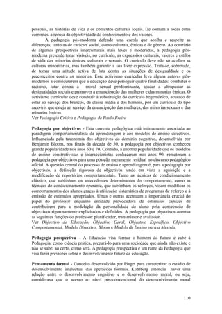 pessoais, as histórias de vida e os contextos culturais locais. De comum a todas estas
correntes, a recusa da objectividade do conhecimento e dos valores.
        A pedagogia pós-moderna defende uma escola que acolha e respeite as
diferenças, tanto as de carácter social, como culturais, étnicas e de género. Ao contrário
de algumas prespectivas interculturais mais leves e moderadas, a pedagogia pós-
moderna pretende tonar visíveis, no currículo, as expressões culturais, valores e estilos
de vida das minorias étnicas, culturais e sexuais. O currículo deve não só acolher as
culturas minoritárias, mas também garantir a sua livre expressão. Trata-se, sobretudo,
de tomar uma atitude activa de luta contra as situações de desigualdade e os
preconceitos contra as minorias. Esse activismo curricular leva alguns autores pós-
modernos a considerarem que a educação deve perseguir quatro finalidades: combater o
racismo, lutar contra a        moral sexual predominante, ajudar a ultrapassar as
desigualdades sociais e promover a emancipação das mulheres e das minorias étnicas. O
activismo curricular deve conduzir à substituição do currículo hegemónico, acusado de
estar ao serviço dos brancos, da classe média e dos homens, por um currículo do tipo
arco-iris que esteja ao serviço da emancipação das mulheres, das minorias sexuais e das
minorias étnicas.
Ver Pedagogia Crítica e Pedagogia de Paulo Freire

Pedagogia por objectivos - Esta corrente pedagógica está intimamente associada ao
paradigma comportamentalista da aprendizagem e aos modelos de ensino directivos.
Influenciada pela taxonomia dos objectivos do domínio cognitivo, desenvolvida por
Benjamin Bloom, nos finais da década de 50, a pedagogia por objectivos conheceu
grande popularidade nos anos 60 e 70. Contudo, a enorme popularidade que os modelos
de ensino construtivistas e interaccionistas conheceram nos anos 90, remeteram a
pedagogia por objectivos para uma posição meramente residual no discurso pedagógico
oficial. A questão central do processo de ensino e aprendizagem é, para a pedagogia por
objectivos, a definição rigorosa de objectivos tendo em vista a aquisição e a
modificação de reportórios comportamentais. Tanto as técnicas do condicionamento
clássico, que sublinham os antecedentes determinantes do comportamento, como as
técnicas do condicionamento operante, que sublinham os reforços, visam modificar os
comportamentos dos alunos graças à utilização sistemática de programas de reforço e à
emissão de estímulos apropriados. Umas e outras acentuam a importância crucial do
papel do professor enquanto entidade provocadora de estímulos capazes de
contribuirem para a modelação da personalidade do aluno pela consecução de
objectivos rigorosamente explicitados e definidos. A pedagogia por objectivos acentua
as seguintes funções do professor: planificador, transmissor e avaliador.
Ver Objectivo de Educação, Objectivo Geral, Objectivo Específico, Objectivo
Comportamental, Modelo Directivo, Bloom e Modelo de Ensino para a Mestria.

Pedagogia prospectiva – A Educação visa formar o homem do futuro e cabe à
Pedagogia, como ciência prática, prepará-lo para uma sociedade que ainda não existe e
não se sabe, ao certo, como será. A pedagogia prospectiva é um ramo da Pedagogia que
visa fazer previsões sobre o desenvolvimento futuro da educação.

Pensamento formal - Conceito desenvolvido por Piaget para caracterizar o estádio de
desenvolvimento intelectual das operações formais. Kohlberg entendia haver uma
relação entre o desenvolvimento cognitivo e o desenvolvimento moral, ou seja,
considerava que o acesso ao nível pós-convencional do desenvolvimento moral



                                                                                      110
 