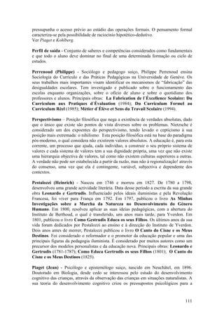 pressupunha o acesso prévio ao estádio das operações formais. O pensamento formal
caracteriza-se pela possibilidade de raciocínio hipotético-dedutivo.
Ver Piaget e Kohlberg.

Perfil de saída - Conjunto de saberes e competências considerados como fundamentais
e que todo o aluno deve dominar no final de uma determinada formação ou ciclo de
estudos.

Perrenoud (Philippe) - Sociólogo e pedagogo suiço, Philippe Perrenoud ensina
Sociologia do Currículo e das Práticas Pedagógicas na Universidade de Genève. Os
seus trabalhos mais importantes visam identificar os mecanismos de “fabricação” das
desigualdades escolares. Tem investigado e publicado sobre o funcionamento das
escolas enquanto organizações, sobre o ofício de aluno e sobre o quotidiano dos
professores e alunos. Principais obras: La Fabrication de l`Éxcellence Scolaire: Du
Curriculum aux Pratiques d`Évaluation (1984); Du Curriculum Formel au
Curriculum Réel (1985); Métier d`Élève et Sens du Travail Scolaire (1994).

Perspectivismo – Posição filosófica que nega a existência de verdades absolutas, dado
que o único que existe são pontos de vista diversos sobre os problemas. Nietzsche é
considerado um dos expoentes do perspectivismo, tendo levado o cepticismo à sua
posição mais extremada: o nihilismo. Esta posição filosófica está na base do paradigma
pós-moderno, o qual considera não existirem valores absolutos. A educação é, para esta
corrente, um processo que ajuda, cada indivíduo, a construir o seu próprio sistema de
valores e cada sistema de valores tem a sua dignidade própria, uma vez que não existe
uma hierarquia objectiva de valores, tal como não existem culturas superiores a outras.
A verdade não pode ser estabelecida a partir da razão, mas não à regionalização! através
do consenso, uma vez que ela é contingente, variável, subjectiva e dependente dos
contextos.

Pestalozzi (Heinrich) - Nasceu em 1746 e morreu em 1827. De 1780 a 1798,
desenvolveu uma grande actividade literária. Data desse período a escrita da sua grande
obra Leonardo e Gertrudis. Influenciado pelos ideais iluministas e pela Revolução
Francesa, foi viver para França em 1792. Em 1797, publicou o livro As Minhas
Investigações sobre a Marcha da Natureza no Desenvolvimento do Género
Humano. Em 1800, resolveu aplicar as suas ideias pedagógicas, com a abertura do
Instituto de Berthoud, o qual é transferido, uns anos mais tarde, para Yverdon. Em
1801, publicou o livro Como Gestrudis Educa os seus Filhos. Os últimos anos da sua
vida foram dedicados por Pestalozzi ao ensino e à direcção do Instituto de Yverdon.
Dois anos antes de morrer, Pestalozzi publicou o livro O Canto do Cisne e os Meus
Destinos. Foi considerado o reformador e o promotor da educação popular e uma das
principais figuras da pedagogia iluminista. É considerado por muitos autores como um
precursor dos modelos personalistas e da educação nova. Principais obras: Leonardo e
Gertrudis (1781-1787); Como Educa Gertrudis os seus Filhos (1801); O Canto do
Cisne e os Meus Destinos (1825).

Piaget (Jean) - Psicólogo e epistemólogo suiço, nascido em Neuchâtel, em 1896.
Doutorado em Biologia, desde cedo se interessou pelo estudo do desenvolvimento
cognitivo das crianças, através da observação das crianças em situações naturalistas. A
sua teoria do desenvolvimento cognitivo criou os pressupostos psicológicos para a


                                                                                    111
 