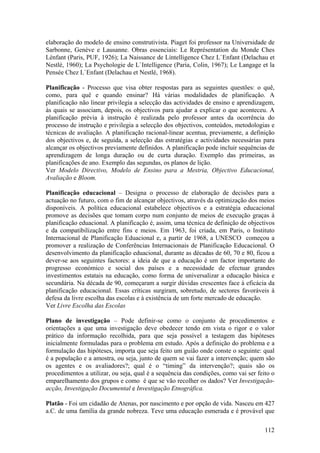 elaboração do modelo de ensino construtivista. Piaget foi professor na Universidade de
Sarbonne, Genève e Lausanne. Obras essenciais: Le Représentation du Monde Ches
Lènfant (Paris, PUF, 1926); La Naissance de Lìntelligence Chez L`Enfant (Delachau et
Nestlé, 1960); La Psychologie de L`Intelligence (Paria, Colin, 1967); Le Langage et la
Pensée Chez L`Enfant (Delachau et Nestlé, 1968).

Planificação - Processo que visa obter respostas para as seguintes questões: o quê,
como, para quê e quando ensinar? Há várias modalidades de planificação. A
planificação não linear privilegia a selecção das actividades de ensino e aprendizagem,
às quais se associam, depois, os objectivos para ajudar a explicar o que aconteceu. A
planificação prévia à instrução é realizada pelo professor antes da ocorrência do
processo de instrução e privilegia a selecção dos objectivos, conteúdos, metodologias e
técnicas de avaliação. A planificação racional-linear acentua, previamente, a definição
dos objectivos e, de seguida, a selecção das estratégias e actividades necessárias para
alcançar os objectivos previamente definidos. A planificação pode incluir sequências de
aprendizagem de longa duração ou de curta duração. Exemplo das primeiras, as
planificações de ano. Exemplo das segundas, os planos de lição.
Ver Modelo Directivo, Modelo de Ensino para a Mestria, Objectivo Educacional,
Avaliação e Bloom.

Planificação educacional – Designa o processo de elaboração de decisões para a
actuação no futuro, com o fim de alcançar objectivos, através da optimização dos meios
disponíveis. A política educacional estabelece objectivos e a estratégia educacional
promove as decisões que tomam corpo num conjunto de meios de execução graças à
planificação eduacional. A planificação é, assim, uma técnica de definição de objectivos
e da compatibilização entre fins e meios. Em 1963, foi criada, em Paris, o Instituto
Internacional de Planificação Eduacional e, a partir de 1968, a UNESCO começou a
promover a realização de Conferências Internacionais de Planificação Educacional. O
desenvolvimento da planificação eduacional, durante as décadas de 60, 70 e 80, ficou a
dever-se aos seguintes factores: a ideia de que a educação é um factor importante do
progresso económico e social dos países e a necessidade de efectuar grandes
investimentos estatais na educação, como forma de universalizar a educação básica e
secundária. Na década de 90, começaram a surgir dúvidas crescentes face à eficácia da
planificação educacional. Essas críticas surgiram, sobretudo, de sectores favoráveis à
defesa da livre escolha das escolas e à existência de um forte mercado de educação.
Ver Livre Escolha das Escolas

Plano de investigação – Pode definir-se como o conjunto de procedimentos e
orientações a que uma investigação deve obedecer tendo em vista o rigor e o valor
prático da informação recolhida, para que seja possível a testagem das hipóteses
inicialmente formuladas para o problema em estudo. Após a definição do problema e a
formulação das hipóteses, importa que seja feito um guião onde conste o seguinte: qual
é a população e a amostra, ou seja, junto de quem se vai fazer a intervenção; quem são
os agentes e os avaliadores?; qual é o “timing” da intervenção?; quais são os
procedimentos a utilizar, ou seja, qual é a sequência das condições, como vai ser feito o
emparelhamento dos grupos e como é que se vão recolher os dados? Ver Investigação-
acção, Investigação Documental e Investigação Etnográfica.

Platão - Foi um cidadão de Atenas, por nascimento e por opção de vida. Nasceu em 427
a.C. de uma família da grande nobreza. Teve uma educação esmerada e é provável que

                                                                                     112
 