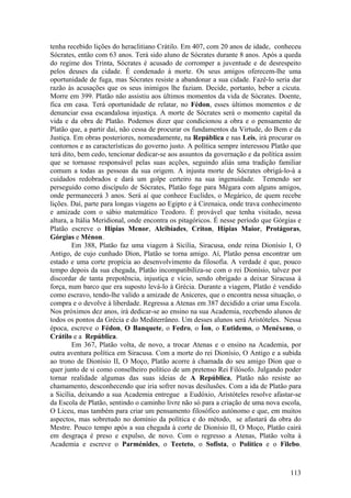 tenha recebido lições do heraclitiano Crátilo. Em 407, com 20 anos de idade, conheceu
Sócrates, então com 63 anos. Terá sido aluno de Sócrates durante 8 anos. Após a queda
do regime dos Trinta, Sócrates é acusado de corromper a juventude e de desrespeito
pelos deuses da cidade. É condenado à morte. Os seus amigos oferecem-lhe uma
oportunidade de fuga, mas Sócrates resiste a abandonar a sua cidade. Fazê-lo seria dar
razão às acusações que os seus inimigos lhe faziam. Decide, portanto, beber a cicuta.
Morre em 399. Platão não assistiu aos últimos momentos da vida de Sócrates. Doente,
fica em casa. Terá oportunidade de relatar, no Fédon, esses últimos momentos e de
denunciar essa escandalosa injustiça. A morte de Sócrates será o momento capital da
vida e da obra de Platão. Podemos dizer que condicionou a obra e o pensamento de
Platão que, a partir daí, não cessa de procurar os fundamentos da Virtude, do Bem e da
Justiça. Em obras posteriores, nomeadamente, na República e nas Leis, irá procurar os
contornos e as características do governo justo. A política sempre interessou Platão que
terá dito, bem cedo, tencionar dedicar-se aos assuntos da governação e da política assim
que se tornasse responsável pelas suas acções, seguindo aliás uma tradição familiar
comum a todas as pessoas da sua origem. A injusta morte de Sócrates obrigá-lo-à a
cuidados redobrados e dará um golpe certeiro na sua ingenuidade. Temendo ser
perseguido como discípulo de Sócrates, Platão foge para Mégara com alguns amigos,
onde permanecerá 3 anos. Será aí que conhece Euclides, o Megárico, de quem recebe
lições. Daí, parte para longas viagens ao Egipto e à Cirenaica, onde trava conhecimento
e amizade com o sábio matemático Teodoro. É provável que tenha visitado, nessa
altura, a Itália Meridional, onde encontra os pitagóricos. É nesse período que Górgias e
Platão escreve o Hípias Menor, Alcibíades, Críton, Hípias Maior, Protágoras,
Górgias e Ménon.
        Em 388, Platão faz uma viagem à Sicília, Siracusa, onde reina Dionísio I, O
Antigo, de cujo cunhado Díon, Platão se torna amigo. Aí, Platão pensa encontrar um
estado e uma corte propícia ao desenvolvimento da filosofia. A verdade é que, pouco
tempo depois da sua chegada, Platão incompatibiliza-se com o rei Dionísio, talvez por
discordar de tanta prepotência, injustiça e vício, sendo obrigado a deixar Siracusa à
força, num barco que era suposto levá-lo à Grécia. Durante a viagem, Platão é vendido
como escravo, tendo-lhe valido a amizade de Aníceres, que o encontra nessa situação, o
compra e o devolve à liberdade. Regressa a Atenas em 387 decidido a criar uma Escola.
Nos próximos dez anos, irá dedicar-se ao ensino na sua Academia, recebendo alunos de
todos os pontos da Grécia e do Mediterrâneo. Um desses alunos será Aristóteles. Nessa
época, escreve o Fédon, O Banquete, o Fedro, o Íon, o Eutidemo, o Menéxeno, o
Crátilo e a República.
        Em 367, Platão volta, de novo, a trocar Atenas e o ensino na Academia, por
outra aventura política em Siracusa. Com a morte do rei Dionísio, O Antigo e a subida
ao trono de Dionísio II, O Moço, Platão acorre à chamada do seu amigo Díon que o
quer junto de si como conselheiro político de um pretenso Rei Filósofo. Julgando poder
tornar realidade algumas das suas ideias de A República, Platão não resiste ao
chamamento, desconhecendo que iria sofrer novas desilusões. Com a ida de Platão para
a Sicília, deixando a sua Academia entregue a Eudóxio, Aristóteles resolve afastar-se
da Escola de Platão, sentindo o caminho livre não só para a criação de uma nova escola,
O Liceu, mas também para criar um pensamento filosófico autónomo e que, em muitos
aspectos, mas sobretudo no domínio da política e do método, se afastará da obra do
Mestre. Pouco tempo após a sua chegada à corte de Dionísio II, O Moço, Platão cairá
em desgraça é preso e expulso, de novo. Com o regresso a Atenas, Platão volta à
Academia e escreve o Parménides, o Teeteto, o Sofista, o Político e o Filebo.



                                                                                    113
 