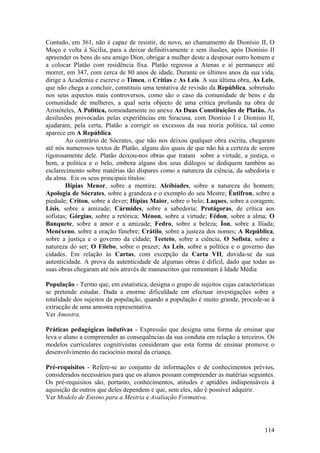 Contudo, em 361, não é capaz de resistir, de novo, ao chamamento de Dionísio II, O
Moço e volta à Sicília, para a deixar definitivamente e sem ilusões, após Dionísio II
apreender os bens do seu amigo Díon, obrigar a mulher deste a desposar outro homem e
a colocar Platão com residência fixa. Platão regressa a Atenas e aí permanece até
morrer, em 347, com cerca de 80 anos de idade. Durante os últimos anos da sua vida,
dirige a Academia e escreve o Timeu, o Crítias e As Leis. A sua última obra, As Leis,
que não chega a concluir, constituiu uma tentativa de revisão da República, sobretudo
nos seus aspectos mais controversos, como são o caso da comunidade de bens e da
comunidade de mulheres, a qual seria objecto de uma crítica profunda na obra de
Aristóteles, A Política, nomeadamente no anexo As Duas Constituições de Platão. As
desilusões provocadas pelas experiências em Siracusa, com Dionísio I e Dionísio II,
ajudaram, pela certa, Platão a corrigir os excessos da sua teoria política, tal como
aparece em A República.
        Ao contrário de Sócrates, que não nos deixou qualquer obra escrita, chegaram
até nós numerosos textos de Platão, alguns dos quais de que não há a certeza de serem
rigorosamente dele. Platão deixou-nos obras que tratam sobre a virtude, a justiça, o
bem, a política e o belo, embora alguns dos seus diálogos se dediquem também ao
esclarecimento sobre matérias tão díspares como a natureza da ciência, da sabedoria e
da alma. Eis os seus principais títulos:
        Hípias Menor, sobre a mentira; Alcibíades, sobre a natureza do homem;
Apologia de Sócrates, sobre a grandeza e o exemplo do seu Mestre; Êutifron, sobre a
piedade; Criton, sobre a dever; Hípias Maior, sobre o belo; Laques, sobre a coragem;
Lísis, sobre a amizade; Cármides, sobre a sabedoria; Protágoras, de crítica aos
sofistas; Górgias, sobre a retórica; Ménon, sobre a virtude; Fédon, sobre a alma; O
Banquete, sobre a amor e a amizade; Fedro, sobre a beleza; Íon, sobre a Ilíada;
Menéxeno, sobre a oração fúnebre; Crátilo, sobre a justeza dos nomes; A República,
sobre a justiça e o governo da cidade; Teeteto, sobre a ciência, O Sofista, sobre a
natureza do ser; O Filebo, sobre o prazer; As Leis, sobre a política e o governo das
cidades. Em relação às Cartas, com excepção da Carta VII, duvida-se da sua
autenticidade. A prova da autenticidade de algumas obras é difícil, dado que todas as
suas obras chegaram até nós através de manuscritos que remontam à Idade Média

População - Termo que, em estatística, designa o grupo de sujeitos cujas características
se pretende estudar. Dada a enorme dificuldade em efectuar investigações sobre a
totalidade dos sujeitos da população, quando a população é muito grande, procede-se à
extracção de uma amostra representativa.
Ver Amostra.

Práticas pedagógicas indutivas - Expressão que designa uma forma de ensinar que
leva o aluno a compreender as consequências da sua conduta em relação a terceiros. Os
modelos curriculares cognitivistas consideram que esta forma de ensinar promove o
desenvolvimento do raciocínio moral da criança.

Pré-requisitos - Refere-se ao conjunto de informações e de conhecimentos prévios,
considerados necessários para que os alunos possam compreender as matérias seguintes.
Os pré-requisitos são, portanto, conhecimentos, atitudes e aptidões indispensáveis à
aquisição de outros que deles dependem e que, sem eles, não é possível adquirir.
Ver Modelo de Ensino para a Mestria e Avaliação Formativa.




                                                                                    114
 