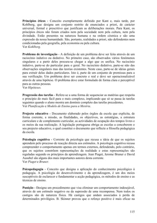 Princípios éticos - Conceito exemplarmente definido por Kant e, mais tarde, por
Kohlberg, que designa um conjunto restrito de enunciados a priori, de carácter
universal, formal e prescritivo que justificam as deliberações morais. Para Kant, os
princípios éticos não foram criados nem pela sociedade nem pela cultura, nem pela
divindade. Estão presentes na natureza humana e na ordem cósmica e são uma
expressão da nossa humanidade. São, portanto, realidades a priori, não defendentes nem
condicionadas pela geografia, pela economia ou pela cultura.
Ver Kohlberg.

Problema de investigação - A definição de um problema deve ser feita através de um
raciocínio indutivo ou dedutivo. No primeiro caso, são observados vários fenómenos
singulares e a partir deles procura-se chegar a algo que os unifica. No raciocínio
indutivo, parte-se do particular para o geral. No raciocínio dedutivo, parte-se não das
observações singulares mas das teorias existentes. Neste caso, parte-se de ideias gerais
para extrair delas dados particulares. Isto é, parte de um conjunto de premissas para a
sua verificação. Um problema deve ser concreto e real e deve ser operacionalizável
através de uma hipótese. O problema deve estar formulado de forma clara e perceptível
para as outras pessoas.
Ver Hipóteses.

Progressão das tarefas - Refere-se a uma forma de sequenciar as matérias que respeita
o princípio do mais fácil para o mais complexo, implicando que só se passa às tarefas
seguintes quando o aluno mostra um domínio completo das tarefas precedentes.
Ver Planificação e Modelo de Ensino para a Mestria.

Projecto educativo - Documento elaborado pelos órgãos da escola que explicita, de
forma coerente, a missão, as finalidades, os objectivos, as estratégias, a estrutura
curriculare e de complemento curricular, as actividades de ocupação dos tempos livres e
os meios da sua realização. A legislação portuguesa obriga as escolas a conceberem o
seu projecto educativo, o qual constitui o documento que reflecte a filosofia pedagógica
da escola.

Psicologia cognitiva - Corrente da psicologia que recusa a ideia de que os sujeitos
aprendem pelo processo de reacção directa aos estímulos. A psicologia cognitiva recusa
compreender o comportamento apenas em termos externos, defendendo, pelo contrário,
que os sujeitos constrõem representações da realidade e estas representações são
reguladas segundo os princípios da aprendizagem. Jean Piaget, Jerome Bruner e David
Ausubel são alguns dos mais importantes autores desta corrente.
Ver Piaget e Bruner.

Psicopedagogia - Conceito que designa a aplicação do conhecimento psicológico à
pedagogia. A psicologia do desenvolvimento e da aprendizagem, é um dos meios
susceptíveis de esclarecer e fundamentar a acção pedagógica, os métodos de ensino e as
técnicas de ensino.

Punição - Designa um procedimento que visa eliminar um comportamento indesejável,
através de um estímulo negativo ou da supressão de uma recompensa. Nem todos os
castigos são de natureza física. Há castigos que andam associados à perda de
determinados privilégios. B. Skinner provou que o reforço positivo é mais eficaz na



                                                                                    115
 
