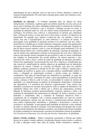 aprendizagem do que a punição, uma vez que esta se limita a diminuir o número de
respostas temporariamente. Por outro lado, a punição pode, ainda, fazer diminuir a auto-
estima do sujeito.

Qualidade na educação - O vocábulo qualidade pode ser objecto de várias
interpretações. Geralmente, significa aquilo um atributo específico de uma coisa ou de
um ser que os distingue dos outros. Qualidade também pode ser sinónimo de excelência,
atributo natural que caracteriza o que é essencial e distingue pessoas ou coisas. A
qualidade da educação pode ser vista em sentido técnico-instrumental ou em sentido
axiológico. No primeiro caso, refere-se a características ou factores que contribuem
para a eficácia do ensino, ou seja, para levar a bom termo a missão e os objectivos da
organização. No segundo caso, estamos a referir-nos não aos métodos e meios de
ensino, mas não à regionalização! ao valor intrínseco e à essência do ensino. A
preocupação coma qualidade na educação remonta à era industrial, mas tem vindo a
intensificar-se à medida que os estados modernos começaram a gastar uma grande parte
da riqueza nacional no financiamento dos sistemas públicos de educação. Quando um
país de fracos recursos naturais, como é o caso de Portugal, gasta anualmente 5.5% do
Produto Interno Bruto com o sistema público de educação, a questão da qualidade, ou
seja da eficácia das organizações escolares na prossecução dos seus fins e objectivos,
torna-se uma questão crucial, porquanto há que justificar a cada vez maior contribuição
dos cidadãos no financiamento das escolas públicas. Os autores marxistas e neo-
marxistas têm vindo a fazer a crítica da noção de qualidade da educação associada à
eficácia das organizações na prossecução dos seus fins e objectivos, considerando que
não é possível a identificação de critérios objectivos de qualidade nem de indicadores
objectivos da mesma. Contudo, as correntes neo-liberais, cujo peso nas opiniões
públicas ocidentais aumentou na década de 90, têm vindo a chamar a atenção para a
necessidade de justificar os gastos com a educação pública, rentabilizando melhor os
meios e obrigando as organizações escolares a prestar contas aos cidadãos e
contribuintes. Para além da especificação dos indicadores de qualidade, os quais são
essenciais para clarificar a prestação de contas e para responsabilizar as direcções das
escolas, começou a falar-se, cada vez mais, na necessidade de criação de círculos de
qualidade e no estabelecimento de padrões de desempenho conducentes à eliminação
dos desperdícios e à excelência dos processos organizacionais. Estes autores que
defendem a economia de mercado, numa palavra, todos os adeptos do liberalismo e do
capitalismo liberal, têm vindo a afirmar que a eficácia das organizações escolares
depende de lideranças escolares profissionalizadas, exigentes, rigorosas e fortes e da
avaliação do desempenho dos profissionais da educação, de forma a premiar os mais
dedicados e competentes. Ora, a existência de lideranças educativas fortes e
competentes não se compadece com o sistema autogestionário em vigor nas escolas
públicas portuguesas, sistema esse que favorece o corporativismo docente, promove
uma cultura organizacional minimalista e igualitária e desincentiva a procura da
excelência e da qualidade. A preocupação pela qualidade da educação é uma constante
de todos os sistemas educativos europeus. Essa preocupação tem passado não só pelo
crescente profissionalismo das lideranças escolares, mas também pelo desenvolvimento
de estudos comparativos internacionais, com base em indicadores comuns de qualidade.
Ver Excelência na Educação, Livre Escolha das Escolas e Indicadores de Qualidade.

Quatro virtudes cardinais – Platão é justamente considerado o filósofo que melhor
descreveu as quatro virtudes cardinais, consideradas durante muitos séculos, a essência
de toda a educação moral. Para além da justiça, Platão considerava, também, a

                                                                                    116
 