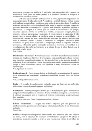 temperança, a coragem e a prudência. A justiça faz parte da moral social, a coragem e a
temperança fazem parte da moral pessoal e a prudência limita-se a assegurar a
autenticidade das outras virtudes.
        Cada uma destas virtudes anda associada a outras, igualmente importantes em
qualquer programa de educação moral. A prudência é a virtude da razão prática, ordena
a direcção da nossa conduta e consiste na recta noção do que se deve fazer. A prudência
ajuda-nos a actuar bem. Associadas à prudência, temos as seguintes virtudes: precaução,
previsão, docilidade e circunspecção. A justiça anda associada à gratidão, equidade e
liberalidade. A coragem é a virtude que faz vencer as dificuldades e os perigos,
ajudando a pessoa a resistir aos apetites e às paixões. Associadas à coragem, temos as
seguintes virtudes: perseverança e paciência. A perseverança é a capacidade de não
desistir face às contrariedades. A paciência ajuda a suportar as adversidades. A
temperança é a virtude que leva à moderação dos prazeres e dos apetites. A temperança
ajuda a combater a avidez, a cobiça, a ostentação e a vanglória. Situa-se na linha
aristotélica do justo meio. Associadas à temperança, temos as seguintes virtudes:
moderação, sobriedade, pudor, humildade, clemência e modéstia. A humildade é o
reconhecimento das próprias limitações e a atitude de não ir além daquilo que é
permitido pela lei moral.
Ver Virtude.

Questionário - Instrumento de recolha de dados, concebido de um forma estruturada e
dirigida, em função dos objectivos da investigação e das questões particulares. Os itens
que compõem o questionário podem ser de resposta livre ou de resposta fechada. A
elaboração de um questionário exige o respeito por uma técnica bastante complexa que
obriga a uma determinada ordem das questões e uma determinada forma de
apresentação.
Ver População e Amostra.

Raciocínio moral - Conceito que designa as justificações e considerações de carácter
ético, produzidas por uma pessoa, quando tem necessidade de optar face a um dilema
moral.
Ver Kohlberg e Princípios Éticos.

Razão - É o órgão do conhecimento profundo, capaz de fazer um uso reflectido,
deliberativo, prospectivo e ordenador da inteligência.

Recompensa - Termo que designa o prémio que se dá a um sujeito após a ocorrência do
comportamento desejado ou da realização de uma tarefa bem conseguida. A recompensa
é utilizada na educação com o objectivo de reforçar positivamente as aprendizagens
bem sucedidas.
Ver Modelo Directivo, Teoria Comportamentalista e Skinner.

Reflexo condicionado - Designa um reflexo adquirido por um processo de
condicionamento, que consiste numa resposta automática em função de um determinado
estímulo.
Ver Pavlov.

Reforço - Designa as consequências administradas pelo professor, após uma resposta
do aluno, com o objectivo de encorajar comportamentos desejáveis. O reforço é
considerado extrínseco quando se refere a uma recompensa externa à actividade do

                                                                                    117
 