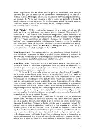 aluno propriamente dita. O reforço também pode ser considerado uma operação
correctiva pela qual se intensifica um determinado comportamento e se fortifica o
interesse do aluno. O reforço é um conceito fundamental na teoria comportamentalista.
Ao contrário de Pavlov que encarava o reforço como um estímulo, a teoria do
condicionamento operante de Skinner faz o reforço actuar sobre a resposta do aluno. O
reforço está na base do método de auto-instrução e do ensino programado.
Ver Skinner e Modelo Directivo.

Reich (Wilhelm) - Médico e psicanalista austríaco, viveu a maior parte da sua vida
adulta nos EUA, para onde fugiu com a subida ao poder dos nazis. Nasceu em 1897 e
morreu em 1957. Foi aluno de Freud, com quem rompeu cedo, devido à influência do
marxismo. Procurou conciliar a psicanálise com o marxismo e desenvolveu uma teoria
sobre as virtudes terapêuticas do orgasmo, afirmando ter descoberto a “energia
orgónica”, com virtudes terapêuticas e biológicas que ficaram por provar. As suas ideias
sobre a revolução sexual e o amor livre, tornaram Wilhelm Reich imensamente popular
nos anos 60. Principais obras: La Function de l`Orgasme (Paris, Làrch, 1952) e
L`Irruption de la Morale Sexuelle (Paris, Payot, 1974).

Relativismo cultural - Expressão que designa o reconhecimento da igual dignidade de
todas as culturas, no respeito por todas as práticas culturais autênticas e na recusa do
etnocentrismo cultural e de quaisquer hierarquias de carácter civilizacional ou cultural.
Ver Etnocentrismo, Kant, Padrões Culturais e Relativismo Ético.

Relativismo ético - Conceito que designa a posição que recusa o estabelecimento de
hierarquias morais e a existência de princípios éticos universais. Os valores morais
variam de pessoa para pessoa, em função dos contextos, das histórias de vida e dos
condicionalismos económicos e culturais.
        Na década de 90, têm ganho terreno, no campo da educação moral, os modelos
que acentuam a neutralidade moral da escola e a equidistância desta face a todas as
perspectivas morais. Os defensores do relativismo ético consideram que os juízos
morais devem ser considerados, acima de tudo, como produto das histórias de vida de
cada um e compreensíveis apenas no contexto em que foram gerados. Nessa medida,
todos os juízos morais têm igual valor, desde que correspondam a necessidades
autênticas condicionadas pelo contexto de vida. A autenticidade, o contexto cultural e a
congruência passariam a ser os únicos critérios para avaliar a moralidade e os juízos
morais, em prejuízo dos princípios éticos de tendência universalizante. Alguns autores
associam a defesa do relativismo ético ao respeito pelo relativismo cultural, confundido
duas coisas que são, em si mesmas, diferentes.
        Na perspectiva Kohlbergiana, o relativismo ético é uma coisa e o relativismo
cultural outra. Podemos ser relativistas culturais sem sermos relativistas éticos. O
respeito e a defesa do pluralismo cultural é, em si mesmo, um valor a estimar numa
sociedade democrática. Contudo, há limites morais para o pluralismo cultural. Por
exemplo: quando o pluralismo cultural nos leva a aceitar situações de crueldade, de
violência gratuita e de superioridade racial. A defesa do pluralismo cultural não
significa equidistância da escola face a todas as práticas culturais. Quando estas colidem
com os princípios éticos, não têm defesa moral possível. Algumas correntes pós-
modernistas recusam a utilização de critérios morais para ordenar e hierarquizar as
nossas escolhas morais e as nossas práticas culturais, legitimando todas as escolhas e
práticas com o apelo ao contextual. Neste sentido, a procura da verdade seria uma



                                                                                      118
 