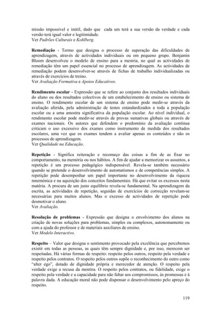 missão impossível e inútil, dado que cada um terá a sua versão da verdade e cada
versão terá igual valor e legitimidade.
Ver Padrões Culturais e Kohlberg.

Remediação - Termo que designa o processo de superação das dificuldades de
aprendizagem, através de actividades individuais ou em pequeno grupo. Benjamin
Bloom desenvolveu o modelo de ensino para a mestria, no qual as actividades de
remediação têm um papel essencial no processo de aprendizagem. As actividades de
remediação podem desenvolver-se através de fichas de trabalho individualizadas ou
através de exercícios de treino.
Ver Avaliação Formativa e Apoios Educativos.

Rendimento escolar - Expressão que se refere ao conjunto dos resultados individuais
do aluno ou dos resultados colectivos de um estabelecimento de ensino ou sistema de
ensino. O rendimento escolar de um sistema de ensino pode medir-se através da
avaliação aferida, pela administração de testes estandardizados a toda a população
escolar ou a uma amostra significativa da população escolar. Ao nível individual, o
rendimento escolar pode medir-se através de provas sumativas globais ou através de
exames nacionais. Os autores que defendem o predomínio da avaliação contínua
criticam o uso excessivo dos exames como instrumento de medida dos resultados
escolares, uma vez que os exames tendem a avaliar apenas os conteúdos e não os
processos de aprendizagem.
Ver Qualidade na Educação.

Repetição - Significa reiteração e recomeço das coisas a fim de as fixar no
comportamento, na memória ou nos hábitos. A fim de ajudar a memorizar os assuntos, a
repetição é um processo pedagógico indispensável. Revela-se também necessário
quando se pretende o desenvolvimento de automatismos e de competências simples. A
repetição pode desempenhar um papel importante no desenvolvimento da riqueza
mnemónica e na aquisição dos conceitos fundamentais. Há que evitar os excessos nesta
matéria. A procura de um justo equilíbrio revela-se fundamental. Na aprendizagem da
escrita, as actividades de repetição, seguidas de exercícios de correcção revelam-se
necessárias para muitos alunos. Mas o excesso de actividades de repetição pode
desmotivar o aluno.
Ver Avaliação.

Resolução de problemas - Expressão que designa o envolvimento dos alunos na
criação de novas soluções para problemas, simples ou complexos, autonomamente ou
com a ajuda do professor e de materiais auxiliares de ensino.
Ver Modelo Interactivo.

Respeito – Valor que designa o sentimento provocado pela excelência que percebemos
existir em todas as pessoas, as quais têm sempre dignidade e, por isso, merecem ser
respeitadas. Há várias formas de respeito: respeito pelos outros, respeito pela verdade e
respeito pelos contratos. O respeito pelos outros supõe o reconhecimento do outro como
“alter ego”, dotado de dignidade própria e merecedor de atenção. O respeito pela
verdade exige a recusa da mentira. O respeito pelos contratos, ou fidelidade, exige o
respeito pela verdade e a capacidade para não faltar aos compromissos, às promessas e à
palavra dada. A educação moral não pode dispensar o desenvolvimento pelo apreço do
respeito.

                                                                                     119
 