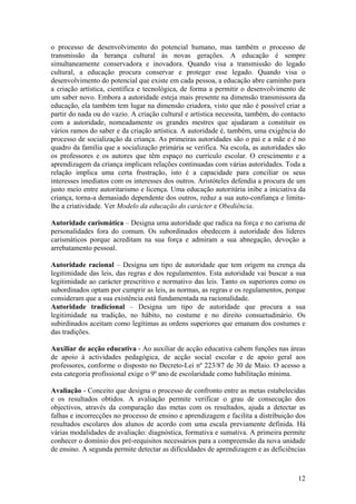 o processo de desenvolvimento do potencial humano, mas também o processo de
transmissão da herança cultural às novas gerações. A educação é sempre
simultaneamente conservadora e inovadora. Quando visa a transmissão do legado
cultural, a educação procura conservar e proteger esse legado. Quando visa o
desenvolvimento do potencial que existe em cada pessoa, a educação abre caminho para
a criação artística, científica e tecnológica, de forma a permitir o desenvolvimento de
um saber novo. Embora a autoridade esteja mais presente na dimensão transmissora da
educação, ela também tem lugar na dimensão criadora, visto que não é possível criar a
partir do nada ou do vazio. A criação cultural e artística necessita, também, do contacto
com a autoridade, nomeadamente os grandes mestres que ajudaram a constituir os
vários ramos do saber e da criação artística. A autoridade é, também, uma exigência do
processo de socialização da criança. As primeiras autoridades são o pai e a mãe e é no
quadro da família que a socialização primária se verifica. Na escola, as autoridades são
os professores e os autores que têm espaço no currículo escolar. O crescimento e a
aprendizagem da criança implicam relações continuadas com várias autoridades. Toda a
relação implica uma certa frustração, isto é a capacidade para conciliar os seus
interesses imediatos com os interesses dos outros. Aristóteles defendia a procura de um
justo meio entre autoritarismo e licença. Uma educação autoritária inibe a iniciativa da
criança, torna-a demasiado dependente dos outros, reduz a sua auto-confiança e limita-
lhe a criatividade. Ver Modelo da educação do carácter e Obediência.

Autoridade carismática – Designa uma autoridade que radica na força e no carisma de
personalidades fora do comum. Os subordinados obedecem à autoridade dos líderes
carismáticos porque acreditam na sua força e admiram a sua abnegação, devoção a
arrebatamento pessoal.

Autoridade racional – Designa um tipo de autoridade que tem origem na crença da
legitimidade das leis, das regras e dos regulamentos. Esta autoridade vai buscar a sua
legitimidade ao carácter prescritivo e normativo das leis. Tanto os superiores como os
subordinados optam por cumprir as leis, as normas, as regras e os regulamentos, porque
consideram que a sua existência está fundamentada na racionalidade.
Autoridade tradicional – Designa um tipo de autoridade que procura a sua
legitimidade na tradição, no hábito, no costume e no direito consuetudinário. Os
subirdinados aceitam como legítimas as ordens superiores que emanam dos costumes e
das tradições.

Auxiliar de acção educativa - Ao auxiliar de acção educativa cabem funções nas áreas
de apoio à actividades pedagógica, de acção social escolar e de apoio geral aos
professores, conforme o disposto no Decreto-Lei nº 223/87 de 30 de Maio. O acesso a
esta categoria profissional exige o 9º ano de escolaridade como habilitação mínima.

Avaliação - Conceito que designa o processo de confronto entre as metas estabelecidas
e os resultados obtidos. A avaliação permite verificar o grau de consecução dos
objectivos, através da comparação das metas com os resultados, ajuda a detectar as
falhas e incorrecções no processo de ensino e aprendizagem e facilita a distribuição dos
resultados escolares dos alunos de acordo com uma escala previamente definida. Há
várias modalidades de avaliação: diagnóstica, formativa e sumativa. A primeira permite
conhecer o domínio dos pré-requisitos necessários para a compreensão da nova unidade
de ensino. A segunda permite detectar as dificuldades de aprendizagem e as deficiências



                                                                                      12
 
