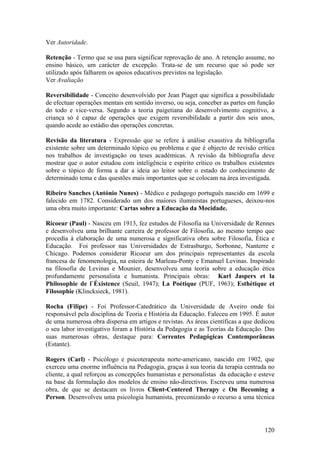Ver Autoridade.

Retenção - Termo que se usa para significar reprovação de ano. A retenção assume, no
ensino básico, um carácter de excepção. Trata-se de um recurso que só pode ser
utilizado após falharem os apoios educativos previstos na legislação.
Ver Avaliação

Reversibilidade - Conceito desenvolvido por Jean Piaget que significa a possibilidade
de efectuar operações mentais em sentido inverso, ou seja, conceber as partes em função
do todo e vice-versa. Segundo a teoria paigetiana do desenvolvimento cognitivo, a
criança só é capaz de operações que exigem reversibilidade a partir dos seis anos,
quando acede ao estádio das operações concretas.

Revisão da literatura - Expressão que se refere à análise exaustiva da bibliografia
existente sobre um determinado tópico ou problema e que é objecto de revisão crítica
nos trabalhos de investigação ou teses académicas. A revisão da bibliografia deve
mostrar que o autor estudou com inteligência e espírito crítico os trabalhos existentes
sobre o tópico de forma a dar a ideia ao leitor sobre o estado do conhecimento de
determinado tema e das questões mais importantes que se colocam na área investigada.

Ribeiro Sanches (António Nunes) - Médico e pedagogo português nascido em 1699 e
falecido em 1782. Considerado um dos maiores iluministas portugueses, deixou-nos
uma obra muito importante: Cartas sobre a Educação da Mocidade.

Ricoeur (Paul) - Nasceu em 1913, fez estudos de Filosofia na Universidade de Rennes
e desenvolveu uma brilhante carreira de professor de Filosofia, ao mesmo tempo que
procedia à elaboração de uma numerosa e significativa obra sobre Filosofia, Ética e
Educação. Foi professor nas Universidades de Estrasburgo, Sorbonne, Nanterre e
Chicago. Podemos considerar Ricoeur um dos principais representantes da escola
francesa de fenomenologia, na esteira de Marleau-Ponty e Emanuel Levinas. Inspirado
na filosofia de Levinas e Mounier, desenvolveu uma teoria sobre a educação ética
profundamente personalista e humanista. Principais obras: Karl Jaspers et la
Philosophie de l`Éxistence (Seuil, 1947); La Poétique (PUF, 1963); Esthétique et
Filosophie (Klincksieck, 1981).

Rocha (Filipe) - Foi Professor-Catedrático da Universidade de Aveiro onde foi
responsável pela disciplina de Teoria e História da Educação. Faleceu em 1995. É autor
de uma numerosa obra dispersa em artigos e revistas. As áreas científicas a que dedicou
o seu labor investigativo foram a História da Pedagogia e as Teorias da Educação. Das
suas numerosas obras, destaque para: Correntes Pedagógicas Contemporâneas
(Estante).

Rogers (Carl) - Psicólogo e psicoterapeuta norte-americano, nascido em 1902, que
exerceu uma enorme influência na Pedagogia, graças à sua teoria da terapia centrada no
cliente, a qual reforçou as concepções humanistas e personalistas da educação e esteve
na base da formulação dos modelos de ensino não-directivos. Escreveu uma numerosa
obra, de que se destacam os livros Client-Centered Therapy e On Becoming a
Person. Desenvolveu uma psicologia humanista, preconizando o recurso a uma técnica




                                                                                   120
 