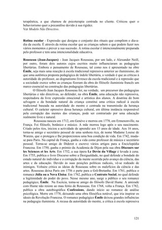 terapêutica, a que chamou de psicoterapia centrada no cliente. Criticou quer o
behaviorismo quer a psicanálise devido à sua rigidez.
Ver Modelo Não Directivo.


Rotina escolar - Expressão que designa o conjunto dos rituais que compõem o dia-a-
dia da escola. É através da rotina escolar que as crianças sabem o que podem fazer nos
vários momentos e prever a sua sucessão. A rotina escolar é intencionalmente preparada
pelo professor e tem uma intencionalidade educativa.

Rousseau (Jean-Jacques) - Jean Jacques Rousseau, por um lado, e Alexander Neill,
por outro, foram dois autores cujos escritos muito influenciaram as pedagogias
libertárias. Embora o pensamento de Rousseau, tal como nos é apresentado na obre
Émile, seja mais uma reacção à escola tradicional repressiva anterior ao iluminismo, do
que uma autêntica proposta pedagógica de índole libertária, a verdade é que as críticas à
autoridade do professor, ao dogmatismo livresco da escola tradicional e à repressão que
a sociedade exerce sobre as crianças fizeram da obra do filósofo iluminista francês um
marco essencial na construção das pedagogias libertárias.
        O filósofo Jean Jacques Rousseau foi, na verdade, um precursor das pedagogias
libertárias e não directivas, ao defender, na obra Émile, uma educação não repressiva,
respeitadora da livre expressão emocional e artística dos alunos. A doutrina do bom
selvagem e da bondade natural da criança constitui uma crítica radical à escola
tradicional baseada na autoridade do mestre e centrada na transmissão da herança
cultural. O carácter opressivo dessa herança cultural, em última instância responsável
pela corrupção das mentes das crianças, pode ser contrariado por uma educação
realmente livre e natural.
         Rousseau nasceu em 1712, em Genève e morreu em 1778, em Ermenonville, na
França. Foi filósofo, botânico e músico. A mãe morreu logo após o seu nascimento.
Criado pelos tios, iniciou a actividade de aprendiz aos 13 anos de idade. Aos 16 anos,
torna-se amigo e secretário pessoal de uma senhora rica, de nome Madame Louise de
Warens, que o protegeu e lhe proporcionou uma boa condição de vida. Em 1742, muda-
se para Paris. Na capital de França, ganha a vida como professor de música e secretário
pessoal. Torna-se amigo de Diderot e escreve vários artigos para a Enciclopédia
Francesa. Em 1750, ganha o prémio da Academia de Dijon pela sua obra Discours sur
les Sciences et les Arts. Em 1752, a sua ópera Le Devin du Village é levada à cena.
Em 1755, publica o livro Discurso sobre a Desigualdade, no qual defende a bondade do
estado natural do indivíduo e a corrupção da mente ocorrida pelo avanço da ciência, das
artes e da educação. Devido às suas posições políticas radicais, vê-se rodeado de
inimigos. Voltaire critica as ideias de Rousseau sobre os malefícios da ciência e das
artes. Rousseau deixa Paris em 1756 e parte para a Grã-Bretanha. Em 1761, publica o
romance Júlia ou a Nova Eloísa. Em 1762, publica o Contrato Social, no qual defende
a legitimidade do poder do povo. Nesse mesmo ano, surge a público o seu romance
pedagógico, Émile. Na Escócia, torna-se amigo do filósofo David Hume. A amizade
com Hume não resiste ao mau feitio de Rousseau. Em 1768, volta a França. Em 1782,
publica a obra autobiográfica Confessions, dando início ao romance de análise
psicológica. Morre em 1778, deixando uma obra filosófica notável, que iria inspirar os
ideais da Revolução Francesa. O romance pedagógico Émile deixou grandes influências
na pedagogia iluminista. A recusa da autoridade do mestre, a crítica à escola repressiva




                                                                                     121
 