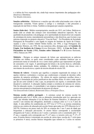 e a defesa da livre expressão são, ainda hoje marcas importantes das pedagogias não-
directivas e libertárias.
Ver Modelo Libertário.

Sanções arbitrárias – Referem-se a sanções que não estão relacionadas com o tipo de
transgressão cometida. Visam apenas o castigo e a retaliação e não procuram a
reparação do mal feito à vítima. Também se designam por sanções expiatórias.

Santos (João dos) - Médico neuropsiquiatra, nascido em 1913, em Lisboa. Dedicou-se
desde cedo ao estudo das crianças com necessidades educativas especiais. Na sua
qualidade de psicanalista e de pedagogo, teve oportunidade de desenvolver um conjunto
de estratégias de ensino, marcadamente personalistas e não directivas, que tiveram a sua
máxima expressão no projecto educativo “Casa da Praia”. Foi Presidente da Sociedade
Portuguesa de Psicanálise e este ligado às origens do Instituto de Apoio da Criança.
Ajudou a criar o Centro Infantil Hellen Keller, em 1956, a Liga Portuguesa dos
Deficientes Motores, em 1956. Da sua numerosa obra, destaque para: A Caminho da
Utopia. Um Instituto da Criança (Livros Horizonte, 1982); A Casa da Praia - O
Psicanalista na Escola (1988); Ensaios sobre Educação I e II (Livros Horizonte,
1983). Faleceu em 1987.

Silabário - Designa os antigos manuais de leitura que apresentavam as palavras
divididas em sílabas, as quais eram consideradas como unidades fonéticas que se
pronunciam numa só emissão de voz e como sinais gráficos que representam um grupo
de consoantes e de vogais. A aprendizagem da leitura e da escrita fazia-se, sobretudo,
através da memorização destas unidades. Os silabários caíram em desuso com o
movimento da escola nova, a partir da terceira década do século XX.

Sistema de valores - Conceito que significa o conjunto organizado de crenças e de
opções relativas a princípios e normas que condicionam a tomada de decisões sobre
questões de natureza axiológica. Os valores do sujeito exprimem escolhas éticas e
obrigam à formulação de juízos justificativos das escolhas feitas. O valor é tudo aquilo
que dá um certo sentido à vida e que, na perspectiva do sujeito, é considerado como
desejável e estimável. A educação implica sempre a existência de sistemas de valores.
Não há educação neutra. A neutralidade é um empresa impossível que, quase sempre,
encerra uma perspectiva doutrinante do processo de educar.
Ver Etnocentrismo Cultural, Relativismo Ético e Princípios Éticos.

Sistema escolar público português - A estrutura actual do sistema escolar foi
estabelecida pela Lei nº 46/86, com as alterações introduzidas pela Lei, aprovada em
1997, que introduz alterações à Lei de Bases do Sistema Educativo. A educação pré-
escolar é um sistema não obrigatório, destinado a crianças entre os 3 e os 5 anos de
idade. A rede pública foi estabelecida em 1977 (Lei nº 5/77) e as normas estatutárias
relativas aos centros de educação pré-escolar foram aprovadas em 1979 (Decreto-Lei nº
542/79). Estima-se em pouco mais de 50% as crianças dos 3 aos 5 anos de idade que
frequentam a educação pré-escolar. O ensino básico corresponde à escolaridade
obrigatória de 9 anos e divide-se em 3 ciclos: o primeiro ciclo é constituído pelo 1º ao
4º ano, o segundo ciclo corresponde aos 5º e 6º anos e o terceiro ciclo aos 7º, 8º e 9º
anos. O ensino básico é ministrado em escolas de vários tipos: escolas do 1º ciclo (para
os primeiros 4 anos), escolas básicas integradas (que reúnem os 3 ciclos no mesmo



                                                                                    122
 