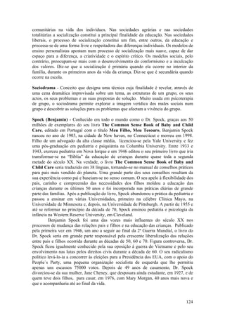 comunitárias na vida dos indivíduos. Nas sociedades agrárias e nas sociedades
totalitárias a socialização constitui a principal finalidade da educação. Nas sociedades
liberais, o processo de socialização constitui um fim, entre outros, da educação e
processa-se de uma forma livre e respeitadora das diferenças individuais. Os modelos de
ensino personalistas apostam num processo de socialização mais suave, capaz de dar
espaço para a diferença, a criatividade e o espírito crítico. Os modelos sociais, pelo
contrário, preocupam-se mais com o desenvolvimento do conformismo e a inculcação
dos valores. Diz-se que a socialização é primária quando ela ocorre no interior da
família, durante os primeiros anos da vida da criança. Diz-se que é secundária quando
ocorre na escola.

Sociodrama - Conceito que designa uma técnica cuja finalidade é revelar, através de
uma cena dramática improvisada sobre um tema, as estruturas de um grupo, os seus
actos, os seus problemas e as suas propostas de solução. Muito usada em psicoterapia
de grupo, o sociodrama permite explorar a imagem verídica dos males sociais num
grupo e descobrir as soluções para os problemas que afectam a vivência do grupo.

Spock (Benjamin) - Conhecido em todo o mundo como o Dr. Spock, graças aos 50
milhões de exemplares do seu livro The Common Sense Book of Baby and Child
Care, editado em Portugal com o título Meu Filho, Meu Tesouro, Benjamin Spock
nasceu no ano de 1903, na cidade de New haven, no Connecticut e morreu em 1998.
Filho de um advogado da alta classe média, licenciou-se pela Yale University e fez
uma pós-graduação em pediatria e psiquiatria na Columbia University. Entre 1933 e
1943, exerceu pediatria em Nova Iorque e em 1946 editou o seu primeiro livro que iria
transformar-se na “Biblia” da educação de crianças durante quase toda a segunda
metade do século XX. Na verdade, o livro The Common Sense Book of Baby and
Child Care seria traduzido em 38 línguas, tornando-se no manual de conselhos práticos
para pais mais vendido do planeta. Uma grande parte dos seus conselhos resultam da
sua experiência como pai e baseiam-se no senso comum. O seu apelo à flexibilidade dos
pais, carinho e compreensão das necessidades dos filhos moldou a educação das
crianças durante os últimos 50 anos e foi incorporada nas práticas diárias de grande
parte das famílias. Após a publicação do livro, Spock abandonou a prática da pediatria e
passou a ensinar em várias Universidades, primeiro na célebre Clínica Mayo, na
Universidade de Minnesota e, depois, na Universidade de Pittsburgh. A partir de 1955 e
até se reformar no princípio da década de 70, Spock ensinou pediatria e psicologia da
infância na Western Reserve University, em Cleveland.
         Benjamin Spock foi uma das vozes mais influentes do século XX nos
processos de mudança das relações pais e filhos e na educação das crianças. Publicado
pela primeira vez em 1946, um ano a seguir ao final da 2ª Guerra Mundial, o livro do
Dr. Spock seria em grande parte responsável pela crescente liberalização das relações
entre pais e filhos ocorrida durante as décadas de 50, 60 e 70. Figura controversa, Dr.
Spock ficou igualmente conhecido pela sua oposição à guerra do Vietname e pelo seu
envolvimento nas lutas pelos direitos civis durante a década de 60. O seu radicalismo
político levá-lo-ia a concorrer às eleições para a Presidência dos EUA, com o apoio do
People`s Party, uma pequena organização socialista de esquerda que lhe permitiu
apenas uns escassos 75000 votos. Depois de 49 anos de casamento, Dr. Spock
divorciou-se da sua mulher, Jane Cheney, que desposara ainda estudante, em 1927, e de
quem teve dois filhos, para casar, em 1976, com Mary Morgan, 40 anos mais nova e
que o acompanharia até ao final da vida.



                                                                                    124
 