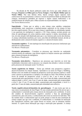 Na década de 90, Spock publicaria ainda dois livros que estão editados em
Portugal, Preparar os Filhos para os Novos Tempos e Um Mundo Melhor para os
Nossos Filhos. Nas suas últimas obras, Spock corrigiu alguns aspectos mais
controversos do seu pensamento e criticou o excesso de permissividade na educação das
crianças, mostrando-se partidário do regresso a alguns valores tradicionais e no
estabelecimento de relações pais e filhos assentes na responsabilidade e no respeito.
Ver Teoria Maturacionista.

Superdotado - Termo que se aplica a uma criança cujas aptidões comportam
possibilidades mais numerosas e qualitativamente superiores às da criança já bem
provida cognitivamente. Diz-se que uma criança é superdotada, ou sobredotada, quando
o seu quociente de inteligência é superior a 130. Estas crianças revelam possuir um
ritmo de aprendizagem em certas matérias muito superior à média, necessitando, por
isso, de uma atenção individualizada para que o seu interesse pela escola não diminua.
A criança sobredotada manifesta, por vezes, uma falta de habilidade manual, devido ao
desfasamento entre o desenvolvimento cognitivo e o desenvolvimento motor.

Taxonomia cognitiva - É uma tipologia de classificação dos processos intelectuais que
intervêm no conhecimento.
Ver Bloom e Planificação.

Taxonomia psicomotora - Considera os processos que intervêm na exploração
sensorio-motora do ambiente e que dizem respeito às funções motoras que contribuem
para o desenvolvimento da inteligência.
Ver Bloom e Planificação.

Taxonomia sócio-afectiva - Reporta-se aos processos que intervêm ao nível das
modalidades relacionais entre as pessoas e ao conjunto das atitudes e valores revelados
pelos processos de interacção social. Ver Bloom.

Teoria cognitivista de Selman – Teoria que defende uma perspectiva cognitivo-
desenvolvimentista da relação humana. Apoiando-se na teoria de Piaget e Kohlberg,
Selman criou um modelo de tomada de perspectiva social que procura explicar o modo
como a pessoa se percepciona a si própria e em relação ao outro. Para Selman, há cinco
níveis de tomada de perspectiva social: o nível 0, dos 3 aos 6 anos de idade,
caracterizado pelo egocentrismo; o nível 1, dos 5 aos 9 anos de idade, caracterizado pela
subjectividade; o nível 2, dos 9 aos 12 anos de idade, caracterizado pela reciprocidade;
o nível 3, dos 12 aos 15 anos de idade, caracterizado pela mutualidade; o nível 4, a
partir dos 15 anos de idade, caracterizado pela intimidade auto-reflexiva.

Teoria cognitivo-desenvolvimentista da aprendizagem - É uma teoria que tem as
suas raízes no pensamento de Jean Piaget. Os seus estudos permitiram-lhe provar que o
conhecimento é construído pela criança através da interacção com o ambiente. A teoria
dos estádios do desenvolvimento cognitivo constitui a base da aprendizagem
construtivista. para esta teoria, o conhecimento não existe no exterior do indivíduo. Não
faz sentido situar o conhecimento aqui ou acolá, porque se trata de uma construção da
criança sempre que age com o ambiente. O conhecimento é o resultado da interacção
das experiências externas, quer sejam físicas ou sociais, com as estruturas mentais
internas. É a partir dessa interacção que surge a motivação para aprender. A criança



                                                                                     125
 