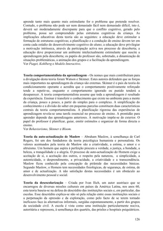 aprende tanto mais quanto mais estimulante for o problema que pretende resolver.
Contudo, o problema não pode ser nem demasiado fácil nem demasiado difícil, isto é,
deverá ser moderadamente discrepante para que o conflito cognitivo, gerado pelo
problema, possa ser compreendido pelas estruturas cognitivas da criança. As
implicações educativas desta teoria são as seguintes: a educação deve estimular a
formação de estruturas cognitivas; a planificação e a condução do ensino devem ter em
conta cada estádio do desenvolvimento cognitivo do aluno; a educação deve privilegiar
a motivação intrínseca, através da participação activa nos processo de descoberta; a
educação deve proporcionar um ambiente intelectualmente estimulante que suscite a
aprendizagem pela descoberta; os papéis do professor são, sobretudo, a dinamização de
situações problemáticas, a animação dos grupos e a facilitação da aprendizagem.
Ver Piaget, Kohlberg e Modelo Interactivo.


Teoria comportamentalista da aprendizagem - Os nomes que mais contribuíram para
a divulgação desta teoria foram Watson e Skinner. Estes autores defendem que as forças
mais importantes na aprendizagem da criança são externas. Skinner é o pais da teoria do
condicionamento operante e acredita que o comportamento positivamente reforçado
tende a repetir-se, enquanto o comportamento ignorado ou punido tenderá a
desaparecer. A teoria comportamentalista assume que toda a aprendizagem é resultado
da experiência. Ensinar é transferir o conhecimento que existe no ambiente para a mente
da criança, pouco a pouco, a partir do simples para o complexo. A simplificação do
conhecimento e a divisão do saber em pequenas parcelas constituem duas características
centrais da teoria comportamentalista. A planificação rigorosa das experiências de
aprendizagem revela-se uma tarefa essencial no processo de ensino. A prontidão para
aprender depende das aprendizagens anteriores. A motivação impõe-se do exterior. O
papel do professor é planificar, guiar, emitir estímulos e organizar de forma directa o
ensino.
Ver Behaviorismo, Skinner e Bloom.

Teoria da auto-actualização de Maslow – Abraham Maslow, à semelhança de Carl
Rogers, foi um dos fundadores da teoria psicológica humanista e personalista. Os
valores acentuados pela teoria de Maslow são a criatividade, a estima, o amor e o
altruísmo. Um homem que aspira à perfeição procura a verdade, a justiça, a bondade, a
beleza, a tranquilidade e a alegria. O processo de auto-actualização do Homem exige a
aceitação de si, a aceitação dos outros, o respeito pela natureza, a simplicidade, a
autenticidade, o desprendimento, a privacidade, a criatividade e a transcendência.
Maslow ficou conhecido pela concepção da pirâmide das necessidades básicas.
Segundo Maslow, o Homem tem necessidades fisiológicas, de segurança, de estima, de
amor e de actualização. A não satisfação destas necessidades é um obstáculo ao
desenvolvimento pessoal e social.

Teoria da desescolarização – Criada por Ivan Ilich, um autor austríaco que se
encarregou de diversas missões culturais em países da América Latina, nos anos 60,
esta teoria baseia-se na defesa do descrédito das instituições sociais e, em particular, das
escolas. Esse descrédito explica-se não só pela relação entre essas instituições sociais e
a perpetuação da opressão e da exploração, como pelo facto de se terem tornado
ineficazes face às alternativas informais, surgidas espontaneamente, a partir dos grupos
da sociedade civil. A escola é vista como uma instituição particularmente nociva,
autoritária e repressora, à semelhança dos quartéis, das prisões e hospitais psiquiátricos.

                                                                                        126
 