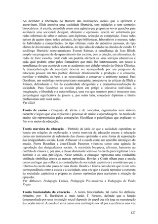 Ao defender a libertação do Homem das instituições sociais que o oprimem e
escravizam, Illich antevisa uma sociedade libertária, sem sujeições e sem controlos
burocráticos. A escola, entendida como uma agência que prepara as novas gerações para
aceitarem uma sociedade desigual, alienante e opressora, deverá ser substituída por
redes informais de saber e cultura, sem diplomas, selecção ou competição. Essas redes
seriam de quatro tipos: redes culturais, do tipo bibliotecas, laboratórios e museus; redes
de habilidades e competências, do tipo oficinas; redes de encontros pessoais, do tipo
clubes de divorciados; redes educativas, do tipo salas de estudo ou círculos de estudo. O
sociólogo libertário norte-americano Everett Reimar, à semelhança de Ivan Illitch,
propõe um programa de desaparecimento das escolas, com a criação, em alternativa, de
redes de livre escolha, onde cada um poderia oferecer os seus serviços educativos e
cada qual poderia optar pelos formadores que mais lhe interessassem, um pouco á
semelhança do que acontecia com as academias nas cidades-estado da Grécia Clássica.
A desescolarização da sociedade deveria ser acompanhada por um programa de
educação pessoal em três pontos: diminuir drasticamente a produção e o consumo,
partilhar o trabalho, os bens e as necessidades e conservar o ambiente natural. Paul
Goodman, um sociólogo norte-americano anarquista, associou-se às críticas de Illich e
Reimer, defendendo o fim da escolaridade obrigatória e a desinstitucionalização da
sociedade. Para Goodman as escolas põem em perigo a iniciativa individual, a
imaginação, a liberdade e a autoconfiança, uma vez que remetem para o insucesso uma
percentagem significativa de jovens e, por outro lado, concedem diplomas e títulos
profissionais sem valor social.
Ver Illich

Teoria de ensino - Conjunto de ideias e de conceitos, organizados num sistema
coerente e lógico que visa explicitar o processo de ensino e aprendizagem. As teorias de
ensino são representadas pelas concepções filosóficas e psicológicas que explicam os
fins e os meios da educação.

Teoria marxista da educação – Partindo da ideia de que a sociedade capitalista se
baseia em relações de exploração, a teoria marxista da educação encara a educação
como um instrumento de submissão das classes oprimidas e uma forma de reprodução
das desigualdades sociais. Louis Althusser vê a escola como um aparelho ideológico do
estado. Pierre Bourdieu e Jean-Claude Passeron viram-na como uma agência de
reprodução das desigualdades sociais. A sociedade burguesa, afirmam, baseia-se no
conflito de classes e, por isso, a classe dominante serve-se da escola para legitimar o seu
domínio e os seus privilégios. Neste sentido, a educação representa uma verdadeira
violência simbólica contra as massas oprimidas. Bowles e Gintis olham para a escola
como um lugar que reflecte as contradições da sociedade capitalista e consideram que a
reforma da escola não passa de uma ilusão. Bowles e Gintis consideram que existe uma
correspondência entre a escola e a sociedade, uma vez que a escola reproduz a estrutura
da sociedade capitalista e prepara as classes oprimidas para aceitarem a situação de
opressão.
Ver Althusser, Pedagogia Crítica, Pedagogia Pós-moderna e Pedagogia de Paulo
Freire

Teoria funcionalista da educação – A teoria funcionalista, tal como foi definida,
primeiro, por E. Durkheim e, mais tarde, T. Parsons, defende que a função
desempenhada por uma instituição social depende do papel que ela joga na manutenção
da coesão social. A escola é vista como uma instituição social por execelência uma vez

                                                                                       127
 