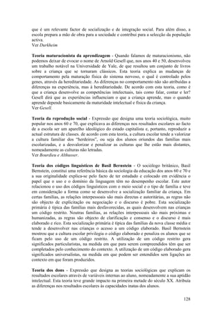 que é um relevante factor de socialização e de integração social. Para além disso, a
escola prepara a mão de obra para a sociedade e contribui para a selecção da população
activa.
Ver Durkheim

Teoria maturacionista da aprendizagem - Quando falamos de maturacionismo, não
podemos deixar de evocar o nome de Arnold Gesell que, nos anos 40 e 50, desenvolveu
um trabalho notável na Universidade de Yale, de que resultou um conjunto de livros
sobre a criança que se tornaram clássicos. Esta teoria explica as mudanças de
comportamento pela maturação física do sistema nervoso, o qual é controlado pelos
genes, através da hereditariedade. As diferenças no comportamento não são atribuídas a
diferenças na experiência, mas à hereditariedade. De acordo com esta teoria, como é
que a criança desenvolve as competências intelectuais, tais como falar, contar e ler?
Gesell dirá que as experiências influenciam o que a criança aprende, mas o quando
aprende depende basicamente da maturidade intelectual e física da criança.
Ver Gesell.

Teoria da reprodução social - Expressão que designa uma teoria sociológica, muito
popular nos anos 60 e 70, que explicava as diferenças nos resultados escolares ao facto
de a escola ser um aparelho ideológico do estado capitalista e, portanto, reproduzir a
actual estrutura de classes. de acordo com esta teoria, a cultura escolar tende a valorizar
a cultura familiar dos “herdeiros”, ou seja dos alunos oriundos das famílias mais
escolarizadas, e a desvalorizar e penalizar as culturas que lhe estão mais distantes,
nomeadamente as culturas não letradas.
Ver Bourdieu e Althusser.

Teoria dos códigos linguísticos de Basil Bernstein - O sociólogo britânico, Basil
Bernstein, constitui uma referência básica da sociologia da educação dos anos 60 e 70 e
a sua originalidade explica-se pelo facto de ter estudado e colocado em evidência o
papel que o uso e o domínio da linguagem têm no desempenho escolar. Este autor
relacionou o uso dos códigos linguísticos com o meio social e o tipo de família e teve
em consideração a forma como se desenvolve a socialização familiar da criança. Em
certas famílias, as relações interpessoais são mais directas e autoritárias, as regras não
são objecto de explicitação ou negociação e o discurso é pobre. Esta socialização
primária é típica das famílias mais desfavorecidas, as quais desenvolvem nas crianças
um código restrito. Noutras famílias, as relações interpessoais são mais próximas e
humanizadas, as regras são objecto de clarificação e consenso e o discurso é mais
elaborado e rico. Esta socialização primária é típica das famílias da nova classe média e
tende a desenvolver nas crianças o acesso a um código elaborado. Basil Bernstein
mostrou que a cultura escolar privilegia o código elaborado e penaliza os alunos que se
ficam pelo uso de um código restrito. A utilização de um código restrito gera
significados particularistas, na medida em que para serem compreendidos têm que ser
completados pelo conhecimento do contexto. A utilização de um código elaborado gera
significados universalistas, na medida em que podem ser entendidos sem ligações ao
contexto em que foram produzidos.

Teoria dos dons - Expressão que designa as teorias sociológicas que explicam os
resultados escolares através de variáveis internas ao aluno, nomeadamente a sua aptidão
intelectual. Esta teoria teve grande impacto na primeira metade do século XX. Atribuía
as diferenças nos resultados escolares às capacidades inatas dos alunos.

                                                                                       128
 