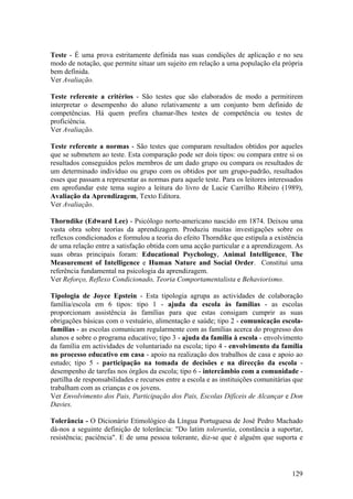 Teste - É uma prova estritamente definida nas suas condições de aplicação e no seu
modo de notação, que permite situar um sujeito em relação a uma população ela própria
bem definida.
Ver Avaliação.

Teste referente a critérios - São testes que são elaborados de modo a permitirem
interpretar o desempenho do aluno relativamente a um conjunto bem definido de
competências. Há quem prefira chamar-lhes testes de competência ou testes de
proficiência.
Ver Avaliação.

Teste referente a normas - São testes que comparam resultados obtidos por aqueles
que se submetem ao teste. Esta comparação pode ser dois tipos: ou compara entre si os
resultados conseguidos pelos membros de um dado grupo ou compara os resultados de
um determinado indivíduo ou grupo com os obtidos por um grupo-padrão, resultados
esses que passam a representar as normas para aquele teste. Para os leitores interessados
em aprofundar este tema sugiro a leitura do livro de Lucie Carrilho Ribeiro (1989),
Avaliação da Aprendizagem, Texto Editora.
Ver Avaliação.

Thorndike (Edward Lee) - Psicólogo norte-americano nascido em 1874. Deixou uma
vasta obra sobre teorias da aprendizagem. Produziu muitas investigações sobre os
reflexos condicionados e formulou a teoria do efeito Thorndike que estipula a existência
de uma relação entre a satisfação obtida com uma acção particular e a aprendizagem. As
suas obras principais foram: Educational Psychology, Animal Intelligence, The
Measurement of Intelligence e Human Nature and Social Order. Constitui uma
referência fundamental na psicologia da aprendizagem.
Ver Reforço, Reflexo Condicionado, Teoria Comportamentalista e Behaviorismo.

Tipologia de Joyce Epstein - Esta tipologia agrupa as actividades de colaboração
família/escola em 6 tipos: tipo 1 - ajuda da escola às famílias - as escolas
proporcionam assistência às famílias para que estas consigam cumprir as suas
obrigações básicas com o vestuário, alimentação e saúde; tipo 2 - comunicação escola-
famílias - as escolas comunicam regularmente com as famílias acerca do progresso dos
alunos e sobre o programa educativo; tipo 3 - ajuda da família à escola - envolvimento
da família em actividades de voluntariado na escola; tipo 4 - envolvimento da família
no processo educativo em casa - apoio na realização dos trabalhos de casa e apoio ao
estudo; tipo 5 - participação na tomada de decisões e na direcção da escola -
desempenho de tarefas nos órgãos da escola; tipo 6 - intercâmbio com a comunidade -
partilha de responsabilidades e recursos entre a escola e as instituições comunitárias que
trabalham com as crianças e os jovens.
Ver Envolvimento dos Pais, Participação dos Pais, Escolas Difíceis de Alcançar e Don
Davies.

Tolerância - O Dicionário Etimológico da Língua Portuguesa de José Pedro Machado
dá-nos a seguinte definição de tolerância: "Do latim tolerantia, constância a suportar,
resistência; paciência". E de uma pessoa tolerante, diz-se que é alguém que suporta e




                                                                                      129
 