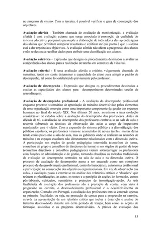 no processo de ensino. Com a terceira, é possível verificar o grau de consecução dos
objectivos.

Avaliação aferida - Também chamada de avaliação de monitorização, a avaliação
aferida é uma avaliação externa que surge associada à promoção da qualidade do
sistema educativo, porquanto pressupõe a elaboração de indicadores das aprendizagens
dos alunos que permitam comparar resultados e verificar até que ponto é que o sistema
está a dar reposta aos objectivos. A avaliação aferida não afecta a progressão dos alunos
e não se destina a recolher dados para atribuir uma classificação aos alunos.

Avaliação autêntica - Expressão que designa os procedimentos destinados a avaliar as
competências dos alunos para a realização de tarefas em contextos de vida real.

Avaliação criterial - É uma avaliação aferida a critério, vulgarmente chamada de
sumativa, tendo em conta determinar a capacidade do aluno para atingir o padrão de
desempenho, tal como foi estabelecido previamente pelo professor.

Avaliação de desempenho - Expressão que designa os procedimentos destinados a
avaliar as capacidades dos alunos para desempenharem determinadas tarefas de
aprendizagem.

Avaliação de desempenho profissional - A avaliação do desempenho profissional
enquanto processo sistemático de apreciação do trabalho desenvolvido pelos elementos
de uma organização emergiu como uma importante componente da gestão dos recursos
humanos no final do século XIX. Nos últimos 20 anos, assistimos a uma evolução
considerável de estudos sobre a avaliação do desempenho dos professores. Antes da
década de 80, a avaliação do desempenho dos professores centrava-se na sala de aula e
recorria sobretudo às técnicas de observação das aulas a cargo de inspectores
mandatados para o efeito. Com a expansão do sistema público e a diversificação dos
públicos escolares, os professores viram-se acometidos de novas tarefas, muitas delas
tendo como palco não a sala de aula, mas os gabinetes onde se realizam as reuniões de
trabalho e os espaços escolares não directamente relacionados com a dimensão lectiva.
A participação nos órgãos de gestão pedagógica intermédia (conselhos de turma,
conselhos de grupo e conselhos de directores de turma) e nos órgãos de gestão de topo
(conselhos directivos e conselhos pedagógicos) vieram sobrecarregar os professores
com funções de administração e de gestão, tornando obsoletos os métodos tradicionais
de avaliação do desempenho centrados na sala de aula e na dimensão lectiva. O
processo de avaliação do desempenho passa a ser encarado como um complexo
processo de desenvolvimento profissional, controlo burocrático, autonomia profissional
e participação na consecução dos objectivos organizacionais. Em vez da observação das
aulas, a avaliação passa a centrar-se na análise dos relatórios críticos e “dossiers” que
reúnem as planificações, as actas, os testes e a panóplia de acções de formação, cursos
pós-laborais, colóquios, seminários e projectos de investigação-acção. As três
finalidades da avaliação dos professores são a prestação de contas, com vista à
progressão na carreira, o desenvolvimento profissional e o desenvolvimento da
organização. Contudo, em Portugal, a avaliação dos professores tem-se centrado apenas
na primeira finalidade, ou seja, na prestação de contas para a progressão na carreira,
através da apresentação de um relatório crítico que inclua a descrição e análise do
trabalho desenvolvido durante um certo período de tempo, bem como as acções de
formação assistidas e os projectos desenvolvidos. A prática de avaliação dos

                                                                                      13
 