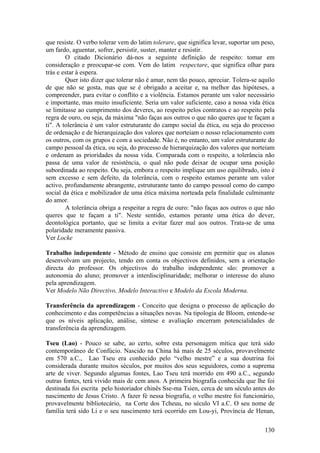 que resiste. O verbo tolerar vem do latim tolerare, que significa levar, suportar um peso,
um fardo, aguentar, sofrer, persistir, suster, manter e resistir.
        O citado Dicionário dá-nos a seguinte definição de respeito: tomar em
consideração e preocupar-se com. Vem do latim respectare, que significa olhar para
trás e estar à espera.
        Quer isto dizer que tolerar não é amar, nem tão pouco, apreciar. Tolera-se aquilo
de que não se gosta, mas que se é obrigado a aceitar e, na melhor das hipóteses, a
compreender, para evitar o conflito e a violência. Estamos perante um valor necessário
e importante, mas muito insuficiente. Seria um valor suficiente, caso a nossa vida ética
se limitasse ao cumprimento dos deveres, ao respeito pelos contratos e ao respeito pela
regra de ouro, ou seja, da máxima "não faças aos outros o que não queres que te façam a
ti". A tolerância é um valor estruturante do campo social da ética, ou seja do processo
de ordenação e de hierarquização dos valores que norteiam o nosso relacionamento com
os outros, com os grupos e com a sociedade. Não é, no entanto, um valor estruturante do
campo pessoal da ética, ou seja, do processo de hierarquização dos valores que norteiam
e ordenam as prioridades da nossa vida. Comparada com o respeito, a tolerância não
passa de uma valor de resistência, o qual não pode deixar de ocupar uma posição
subordinada ao respeito. Ou seja, embora o respeito implique um uso equilibrado, isto é
sem excesso e sem defeito, da tolerância, com o respeito estamos perante um valor
activo, profundamente abrangente, estruturante tanto do campo pessoal como do campo
social da ética e mobilizador de uma ética máxima norteada pela finalidade culminante
do amor.
        A tolerância obriga a respeitar a regra de ouro: "não faças aos outros o que não
queres que te façam a ti". Neste sentido, estamos perante uma ética do dever,
deontológica portanto, que se limita a evitar fazer mal aos outros. Trata-se de uma
polaridade meramente passiva.
Ver Locke

Trabalho independente - Método de ensino que consiste em permitir que os alunos
desenvolvam um projecto, tendo em conta os objectivos definidos, sem a orientação
directa do professor. Os objectivos do trabalho independente são: promover a
autonomia do aluno; promover a interdisciplinaridade; melhorar o interesse do aluno
pela aprendizagem.
Ver Modelo Não Directivo, Modelo Interactivo e Modelo da Escola Moderna.

Transferência da aprendizagem - Conceito que designa o processo de aplicação do
conhecimento e das competências a situações novas. Na tipologia de Bloom, entende-se
que os níveis aplicação, análise, síntese e avaliação encerram potencialidades de
transferência da aprendizagem.

Tseu (Lao) - Pouco se sabe, ao certo, sobre esta personagem mítica que terá sido
contemporâneo de Confúcio. Nascido na China há mais de 25 séculos, provavelmente
em 570 a.C., Lao Tseu era conhecido pelo “velho mestre” e a sua doutrina foi
considerada durante muitos séculos, por muitos dos seus seguidores, como a suprema
arte de viver. Segundo algumas fontes, Lao Tseu terá morrido em 490 a.C., segundo
outras fontes, terá vivido mais de cem anos. A primeira biografia conhecida que lhe foi
destinada foi escrita pelo historiador chinês Sse-ma Tsien, cerca de um século antes do
nascimento de Jesus Cristo. A fazer fé nessa biografia, o velho mestre foi funcionário,
provavelmente bibliotecário, na Corte dos Tcheuu, no século VI a.C. O seu nome de
família terá sido Li e o seu nascimento terá ocorrido em Lou-yi, Província de Henan,

                                                                                      130
 