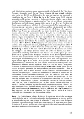 onde foi erigido um santuário em sua honra, conhecido pelo Templo de Tai Tsing Kong.
Segundo o historiador chinês Sse-ma Tsien, o Livro da Via e da Virtude poderá ter
sido escrito por Li Erh, um bibliotecário dos arquivos imperiais que terá usado o
pseudónimo de Lao Tseu. O Livro da Via e da Virtude possui 5.250 palavras,
agrupadas em 81 secções, e constitui os fundamentos de uma religião a que se deu o
nome de Taoísmo. Segundo os seguidores de Lao Tseu, este terá tido um encontro com
Confúcio, no qual terão trocado algumas ideias acerca da arte de viver. Confúcio terá
ficado impressionado com a sabedoria do velho mestre chinês. Não há, contudo, provas
históricas de que o encontro se tenha verificado, embora seja de admitir que tenham
sido contemporâneos. Provavelmente, esse encontro terá sido forjado pelos seguidores
de Lao Tseu. Mesmo que tenha existido, não parece provável que Confúcio pudesse
mostrar admiração pelos ensinamentos de Lao Tseu, tal é a oposição entre as duas
doutrinas. Na verdade, Confúcio teria visto o pensamento de Lao Tseu como uma
ameaça perigosa ao cumprimento dos ritos, à estabilidade das instituições, ao respeito
pelo amor filial e pelo dever. Tao te King não contém uma única referência aos
conceitos básicos de Confúcio. Ao acentuar a espontaneidade e a harmonia com a
natureza, o Livro da Via e da Virtude representa uma rebelião contra a obsessão de
Confúcio pelo cumprimento do dever, respeito pelos ritos e manutenção da ordem. À
semelhança de Confúcio, Lao Tseu deixou-nos apenas uma obra, a que deu o nome de
Tao te King, ou Livro da Via e da Virtude. Provavelmente descontente com o clima
de corrupção e de intrigas políticas comuns na Corte dos Tcheuu, Lao Tseu -
igualmente à semelhança de Confúcio - terá deixado a sua cidade, após o que viajou
pela China e, segundo os seus discípulos, pela Índia. A sua possível permanência na
Índia não pode ser confirmada, nem por testemunhos nem por vestígios. Provavelmente,
a sua viagem pela Índia não passou de um mito criado pelos seus seguidores e fiéis,
alguns séculos depois da sua morte. Crê-se que Lao Tseu terá sido abordado por um
guarda fronteiriço, durante uma das suas viagens, numa cidade fronteiriça da China,
próxima do Continente Indiano. Segundo a lenda, Lao Tseu terá ditado a esse guarda
fronteiriço os ensinamentos que constam do Livro da Via e da Virtude, após o que terá
viajado, de seguida, para Oeste, em direcção à Índia, para nunca mais voltar à China. A
partir daí, nunca mais se ouvirá falar dele. Os seus fiéis dirão, séculos mais tarde, que
Lao Tseu terá partido para Ocidente com a finalidade de converter os bárbaros aos seu
ensinamentos, dando fundamento àquilo que viria a ser conhecido, mais tarde, por
Budismo. Alguns dos seus fiéis foram ao ponto de afirmar, sem provas, que Lao Tseu
teria sido o próprio Buda. As semelhanças filosóficas entre o Budismo e o Taoismo são
evidentes e, provavelmente, explicam a lenda surgida em torno do Buda que terá sido
Lao Tseu. Na China, os ensinamentos de Lao Tseu tiveram muitos seguidores. No
século II, Lao Tseu tornou-se um dos sábios mais queridos dos chineses, criando à sua
volta uma das religiões com mais adeptos no Sudeste Asiático, o Taoísmo. No século
VIII, à semelhança de Os Analectos de Confúcio, o Livro da Via e da Virtude de Lao
Tseu tornou-se um dos textos canónicos da China Imperial, sendo de referência
obrigatória nos exames para o alto funcionalismo público.

Tutor - Em Portugal existe a figura do director de turma que desempenha funções de
tutoria. Cabe-lhe não só a orientação pedagógica dos alunos de uma turma, mas também
a comunicação com os encarregados de educação. O tutor exerce uma influência
importante como elemento de ligação entre os professores de uma turma e os alunos
dessa turma. É suposto, também, que o tutor exerça influência na integração escolar do
aluno e no seu desenvolvimento pessoal e social.



                                                                                     131
 