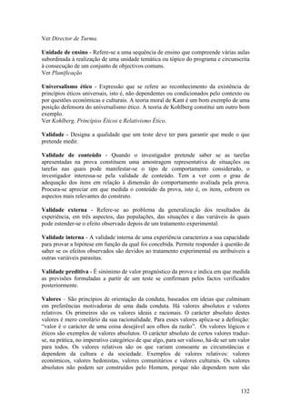 Ver Director de Turma.

Unidade de ensino - Refere-se a uma sequência de ensino que compreende várias aulas
subordinada à realização de uma unidade temática ou tópico do programa e circunscrita
à consecução de um conjunto de objectivos comuns.
Ver Planificação

Universalismo ético - Expressão que se refere ao reconhecimento da existência de
princípios éticos universais, isto é, não dependentes ou condicionados pelo contexto ou
por questões económicas e culturais. A teoria moral de Kant é um bom exemplo de uma
posição defensora do universalismo ético. A teoria de Kohlberg constitui um outro bom
exemplo.
Ver Kohlberg, Princípios Éticos e Relativismo Ético.

Validade - Designa a qualidade que um teste deve ter para garantir que mede o que
pretende medir.

Validade de conteúdo - Quando o investigador pretende saber se as tarefas
apresentadas na prova constituem uma amostragem representativa de situações ou
tarefas nas quais pode manifestar-se o tipo de comportamento considerado, o
investigador interessa-se pela validade de conteúdo. Tem a ver com o grau de
adequação dos itens em relação à dimensão do comportamento avaliada pela prova.
Procura-se apreciar em que medida o conteúdo da prova, isto é, os itens, cobrem os
aspectos mais relevantes do construto.

Validade externa - Refere-se ao problema da generalização dos resultados da
experiência, em três aspectos, das populações, das situações e das variáveis às quais
pode estender-se o efeito observado depois de um tratamento experimental.

Validade interna - A validade interna de uma experiência caracteriza a sua capacidade
para provar a hipótese em função da qual foi concebida. Permite responder à questão de
saber se os efeitos observados são devidos ao tratamento experimental ou atribuíveis a
outras variáveis parasitas.

Validade preditiva - É sinónimo de valor prognóstico da prova e indica em que medida
as previsões formuladas a partir de um teste se confirmam pelos factos verificados
posteriormente.

Valores – São princípios de orientação da conduta, baseados em ideias que culminam
em preferências motivadoras de uma dada conduta. Há valores absolutos e valores
relativos. Os primeiros são os valores ideais e racionais. O carácter absoluto destes
valores é mero corolário da sua racionalidade. Para esses valores aplica-se a definição:
“valor é o carácter de uma coisa desejável aos olhos da razão”. Os valores lógicos e
éticos são exemplos de valores absolutos. O carácter absoluto de certos valores traduz-
se, na prática, no imperativo categórico de que algo, para ser valioso, há-de ser um valor
para todos. Os valores relativos são os que variam consoante as circunstâncias e
dependem da cultura e da sociedade. Exemplos de valores relativos: valores
económicos, valores hedonistas, valores comunitários e valores culturais. Os valores
absolutos não podem ser construídos pelo Homem, porque não dependem nem são



                                                                                      132
 