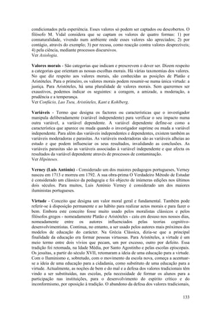 condicionados pela esperiência. Esses valores só podem ser captados ou descobertos. O
filósofo M. Vidal considera que se captam os valores de quatro formas: 1) por
connaturalidade, vivendo num ambiente onde esses valores são apreciados; 2) por
contágio, através do exemplo; 3) por recusa, como reacção contra valores desprezíveis;
4) pela ciência, mediante processos discursivos.
Ver Axiologia.

Valores morais - São categorias que indicam e prescrevem o dever ser. Dizem respeito
a categorias que orientam as nossas escolhas morais. Há várias taxonomias dos valores.
No que diz respeito aos valores morais, são conhecidas as posições de Platão e
Aristóteles. Para o primeiro, os valores morais podem resumir-se numa única virtude: a
justiça. Para Aristóteles, há uma pluralidade de valores morais. Sem querermos ser
exaustivos, podemos indicar os seguintes: a coragem, a amizade, a moderação, a
prudência e a temperança.
Ver Confúcio, Lao Tseu, Aristóteles, Kant e Kohlberg.

Variáveis - Termo que designa os factores ou características que o investigador
manipula deliberadamente (variável independente) para verificar o seu impacto numa
outra variável, a variável dependente. A variável dependente define-se como a
característica que aparece ou muda quando o investigador suprime ou muda a variável
independente. Para além das variáveis independentes e dependentes, existem também as
variáveis moderadoras e parasitas. As variáveis moderadoras são as variáveis alheias ao
estudo e que podem influenciar os seus resultados, invalidando as conclusões. As
variáveis parasitas são as variáveis associadas à variável independente e que afecta os
resultados da variável dependente através de processos de contaminação.
Ver Hipóteses.

Verney (Luis António) - Considerado um dos maiores pedagogos portugueses, Verney
nasceu em 1713 e morreu em 1792. A sua obra-prima O Verdadeiro Método de Estudar
é considerado um clássico da pedagogia e foi objecto de inúmeras edições nos últimos
dois séculos. Para muitos, Luis António Verney é considerado um dos maiores
iluministas portugueses.

Virtude - Conceito que designa um valor moral geral e fundamental. Também pode
referir-se à disposição permanente e ao hábito para realizar actos morais e para fazer o
bem. Embora este conceito fosse muito usado pelos moralistas clássicos e pelos
filósofos gregos - nomeadamente Platão e Aristóteles - caíu em desuso nos nossos dias,
nomeadamente entre os autores influenciados pelas teorias cognitivo-
desenvolvimentistas. Continua, no entanto, a ser usado pelos autores mais próximos dos
modelos de educação do carácter. Na Grécia Clássica, dizia-se que a principal
finalidade da educação era formar pessoas virtuosas. Para Aristóteles, a virtude é um
meio termo entre dois vívios que pecam, um por excesso, outro por defeito. Essa
tradição foi retomada, na Idade Média, por Santo Agostinho e pelas escolas episcopais.
Os jesuítas, a partir do século XVII, retomaram a ideia de uma educação para a virtude.
Com o Iluminismo e, sobretudo, com o movimento da escola nova, começa a acentuar-
se a ideia de uma educação para a cidadania, como substituto de uma educação para a
virtude. Actualmente, as noções de bem e do mal e a defesa dos valores tradicionais têm
vindo a ser substituídas, nas escolas, pela necessidade de formar os alunos para a
participação nas instituições, para o desenvolvimento do espírito crítico e do
inconformismo, por oposição à tradição. O abandono da defesa dos valores tradicionais,

                                                                                    133
 