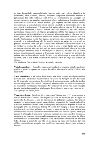 do tipo, honestidade, responsabilidade, respeito pelos mais velhos, obediência às
autoridades, amor à família, lealdade, fidelidade, compaixão, humildade, modéstia e
persistência, tem sido justificado pela recusa do doutrinamento na educação. No
entanto, os autores que associam o ensino dos valores tradicionais ao doutrinamento não
questionam o facto de os “novos valores” que propõem, do tipo, espírito crítico,
inconformismo e individualismo, serem também veiculados e transmitidos através de
processos de doutrinamento. O debate que hoje existe sobre se a escola deve formar os
alunos para apreciarem o bem e levarem uma vida virtuosa é, em certa medida,
determinado pelas posições ideológicas que cada um perfilha. Para aqueles que prezam
a continuidade, os laços familiares, a segurança e a harmonia social, a educação para o
bem e para a virtude, baseada no ensino dos valores tradicionais, constitui uma das
grandes finalidades da escola. Para aqueles que prezam a descontinuidade, o conflito, a
separação e o individualismo, não faz sentido integrar as noções de bem e mal no
processo educativo, uma vez que a escola deve fomentar o relativismo moral e a
diversidade de pontos de vista sobre o bem e sobre o mal. Sendo certo que as
sociedades modernas são cada vez mais de natureza multicultural, talvez se imponha
uma posição intermédia entre a conservação e a inovação, de forma que os alunos
possam simultaneamente apreciar a diversidade cultural e respeitar um conjunto de
valores básicos alicerçados na noção de bem e nas virtudes que a nossa civilização
ocidental, com a sua matriz judaico-cristã, ajudou a criar ao longo dos últimos 25
séculos.
Ver Modelo de Educação de Carácter, Aristóteles e Platão.

Virtudes cardinais - Segundo a tradição grega clássica, há quatro virtudes cardinais:
prudência, justiça, temperança e valentia. Esta ideia foi retomada, na Idade Média, pela
ética cristã.

Visita domiciliária - As visitas domiciliárias são muito comuns em alguns distritos
escolares norte-americanos e começaram a ser usadas em Portugal, no final da década
de 90, integradas num conjunto de estratégias de aproximação das escolas às famílias
em desvantagem social e cultural. Geralmente, são conduzidas por técnicos de educação
ou mediadores contratados pelas escolas As visitas servem não só para fazer educação
de pais, mas também para levar a informação dos professores para os pais e vice-versa.
Ver Tipologia de Joyce Epstein

Vives (Juan Luis) - Juan Luis Vives nasceu em Valença, em 1492, o ano em que a
armada de Cristóvão Colombo saiu do porto de Palos, na Andaluzia, para a viagem de
descoberta da América. O ano do nascimento do pedagogo valenciano foi também
marcado por outro acontecimento extraordinário: a conquista de Granada pelos Reis
Católicos, Fernando e Isabel, com a consequente unificação de Espanha e o fim da
dominação árabe na Península Ibérica. O século XV marcou o início de grandes
transformações sociais e culturais na Europa: o renascimento faz a sua aparição nas
cidades-estado italianas e os descobrimentos marítimos irão fazer de Espanha e Portugal
centros de afirmação de uma nova civilização mercantil e cosmopolita. Em simultâneo,
assiste-se a um renovado interesse pelos autores gregos e latinos, cujas obras são lidas e
comentadas nas Universidades europeias. Este renascimento intelectual irá percorrer
toda a Europa e manifestar-se-á não só na criação de mais Universidades para um
público estudantil mais alargado, mas também no incremento do mecenato artístico e
literário.



                                                                                      134
 