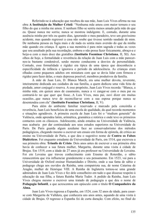 Referindo-se à educação que recebeu da sua mãe, Juan Luis Vives afirma na sua
obra A Instituição da Mulher Cristã: “Nenhuma mãe amou com maior ternura o seu
filho do que a minha me amou. E nenhum filho se sentiu menos amado pela mãe do que
eu. Quase nunca me sorriu; nunca se mostrou indulgente. E, contudo, durante uma
ausência minha por três ou quatro dias, ignorando o meu paradeiro, teve um gravíssimo
acidente, mas quando regressei a casa não soube que tivesse sentido saudade de mim.
De nenhuma pessoa eu fugia mais e de nada eu sentia mais aversão do que da minha
mãe quando era criança. E agora a sua memória é para mim sagrada e todas as vezes
que sou assaltado pela sua recordação, embora o não possa fazer fisicamente, abraço-a e
beijo-a com a mais doce das gratidões (Institutio Foeminae Christiana, II, XI). Aos
olhos de hoje, a formalidade e reverência da relação de Juan Luis com a mãe parecer-
nos-ia bastante condenável, senão mesmo conducente a desvios de personalidade.
Contudo, essa formalidade e rigidez era típica de uma época que desconhecia a
especificidade da infância e ignorava o período da adolescência. As crianças eram
olhadas como pequenos adultos em miniatura com que se devia lidar com firmeza e
rigidez para fazer delas, o mais depressa possível, membros produtivos da família.
        A mãe de Juan Luis, D. Blanca March, era uma mulher devota, reverente,
inteiramente dedicada aos cuidados da sua família, a quem dedicou uma vida feita de
piedade, amor conjugal e reserva. A esse propósito, Juan Luis Vives recorda: “Blanca, a
minha mãe, em quinze anos de casamento, nunca a vi zangar-se com o meu pai ou
contrariá-lo no que quer que fosse...A Luis Vives, meu pai, ouvi dizer em muitas
ocasiões...que nunca teve de reconciliar-se com a sua esposa porque nunca se
desentendeu com ela” (Institutio Foeminae Christiana, II, V).
        Para além do ambiente familiar reservado e marcado pela concórdia e
reverência, Juan Luis beneficiou de uma escola de qualidade, da qual recorda momentos
e situações agradáveis. A primeira escola de Juan Luis foi o “studium generale” de
Valência, onde aprendeu latim, aritmética, gramática e retórica e onde teve os primeiros
contactos com os clássicos. Adolescente, ainda estudou na Universidade de Valência,
mas acabaria por dar continuidade aos seus estudos superiores na Universidade de
Paris. De Paris guarda algum azedume face ao conservadorismo dos métodos
pedagógicos, chegando mesmo a escrever um ensaio em forma de epístola, de crítica ao
ensino na Universidade de Paris, a que deu o sugestivo nome de Contra os Falsos
Dialécticos. Foi enquanto estudante da Universidade de Paris, em 1514, que escreveu a
sua primeira obra: Triunfo de Cristo. Dois anos antes de escrever a sua primeira obra
havia de conhecer a sua futura mulher, Margarita, durante uma visita à cidade de
Brujas. Em 1519, com a idade de 27 anos já era professor na Universidade de Lovaina.
Foi em Lovaina que travou conhecimento com Erasmo de Roterdão, o sábio
renascentista que iria influenciar grandemente o seu pensamento. Em 1523, vai para a
Universidade de Oxford ensinar Humanidades e Direito, onde a sua fama de sábio e
pedagogo chega aos ouvidos da Rainha, uma compatriota sua, de nome Catarina de
Aragão, mulher de Henrique VIII. A Rainha de Inglaterra tornou-se uma grande
admiradora de Juan Luis Vives e fez dele conselheiro em tudo o que dissesse respeito à
educação da sua filha, a futura Rainha Maria Tudor. A pedido da Rainha, Juan Luis
Vives chegou mesmo a escrever uma tratado de pedagogia a que deu o nome de
Pedagogia Infantil, a que acrescentou um opúsculo com o título O Companheiro da
Alma.
        Juan Luis Vives regressa a Espanha, em 1524, com 32 anos de idade, para casar-
se com Margarita de Valldura, que conhecera uns anos antes, aquando de uma visita à
cidade de Brujas. O regresso a Espanha foi de curta duração. Com efeito, no final do



                                                                                    135
 