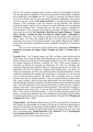 ano de 1524, regressa a Inglaterra para retomar as aulas na Universidade de Oxford.
Nos anos que passou na Inglaterra, Vives trava amizade com Thomas Morus, conhecido
por ter publicado a obra Utopia, em 1517. O contacto e a amizade com Thomas Morus
leva Vives a reflectir sobre as causas da miséria e da pobreza, dedicando a esse assunto
um livro a que deu o nome de Da Ajuda aos Pobres. A sua permanência na Inglaterra
começou a ficar ameaçada a partir do momento em que Henrique VIII repudiou
Catarina de Aragão. Juan Luis Vives colocou-se ao lado da Rainha e caiu em desgraça
na Corte de Henrique VIII. Temendo pela sua vida, Vives regressa a Espanha, em
1528, passando a viver em Brujas, terra natal da sua mulher. Em Brujas, irá escrever a
maior parte da sua obra: Da Concórdia e Discórdia na Espécie Humana; Tratado
sobre o Ensino; Tratado da Alma; Exercícios de Língua Latina e; Introdução à
Sabedoria. Ainda novo, Vives começa a queixar-se de uma doença muito comum na
época: a gota. Em 1540, com a idade de 48 anos, Vives não resiste às complicações
associadas com a gota e morre prematuramente. A sua mulher, Margarita de Valldura,
morrerá dois anos depois. Encontram-se ambos sepultados na Igreja de S. Donaciano,
em Brujas.
        Juan Luis Vives deixou-nos quatro grandes obras pedagógicas: Introdução à
Sabedoria; Exercícios de Língua Latina; Tratado da Alma e; Tratado sobre o
Ensino.

Vygotsky (Lev) – Lev Vygotsky nasceu, em 1896, na Rússia, numa família judia da
classe média. Aos 18 anos de idade, falava fluentemente russo, hebreu, francês, inglês e
alemão. Formou-se em Direito na Universidade de Moscovo, em 1917. Em simultâneo,
fez estudos superiores de História e Filosofia. De 1918 a 1924, ensinou literatura e
psicologia no Instituto de Formação de Professores. Em 1924, foi convidado para
ensinar psicologia na Universidade de Moscovo, onde permaneceu até à sua morte, por
tuberculose, em 1934. Os escritos de Vygotsky foram banidos após a sua morte e só
viriam a ser publicados, em 1956, com a abertura política iniciada por Krutchov. A mais
conhecida contribuição de Vygotsky para a psicologia e a educação foi a sua teoria da
zona do desenvolvimento próximo. De acordo com o psicólogo russo, as crianças
possuem duas áreas de desenvolvimento. A área do desenvolvimento corrente inclui
tudo o que a criança é capaz de fazer num dado período. Esra área prepara a criança
para aprendizagens futuras na outra área. Em redor da área do desenvolvimento corrente
está a zona que representa o nível de desenvolvimento no futuro próximo. Vygotsky
chamou a essa zona a “zona do desenvolvimento próximo”. De acordo com Vygotsky, a
aprendizagem ocorre nesta zona. A zona do desenvolvimento próximo é a distância
entre o nível actual de desenvolvimento e o nível de desenvolvimento potencial da
criança. A criança pode percorrer tanto mais rapidamente essa distância quanto melhor
for ajudada pelo professor, pelos colegas e pelo ambiente. Principal obra: Thought and
Language (MIT Press, 1986).

Watson (John) - John Broaden Watson nasceu em 1878, em Greenville, na Carolina do
Sul. Estudou nas Universidades de Foraman e de Chicago. Foi professor de Psicologia e
director do Laboratório de Psicologia da Johns Hopkins University de 1908 a 1920. É
conhecido como o fundador da escola behaviorista de psicologia. Escreveu uma vasta
obra, com destaque para: Animal Education (1903); Behavior (1914) e; Psychological
Care of Infant and Child (1918). Morreu em 1958.
Ver Behaviorismo e Teoria Comportamentalista.




                                                                                    136
 