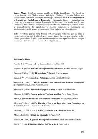 Weber (Max) - Sociólogo alemão, nascido em 1864 e falecido em 1920. Depois de
cursar Direito, Max Weber ensina Sociologia, Direito e Economia Política nas
Universidades de Berlim, Friburgo e Heidelberga. Principais obras: Ética Protestante e
o Espírito do Capitalismo e Economia e Sociedade. Weber é particularmente
conhecido pelo desenvolvimento do conceito de tipo ideal, pela análise que fez dos
vários tipos de liderança e pelas relações que estabeleceu entre religião, valores morais
e desenvolvimento do capitalismo. O modelo burocrático e racionalista em
administração escolar tem no pensamento de Maw Weber a sua principal fonte.

Zelo - Vocábulo que faz parte de uma certa pedagogia tradicional que faz apelo à
recompensa, ao louvor e à aplicação meticulosa e formal da criança no trabalho escolar.
Diz-se que a criança é zelosa quando respeita as ordens que o professor lhe dá, cumpre
as normas escolares e faz os seus trabalhos diligentemente.




Bibliografia Básica

Arends, R. (1995). Aprender a Ensinar. Lisboa: McGraw-Hill

Bertrand, Y. (1991). Teorias Contemporâneas da Educação. Lisboa: Instituto Piaget

Cormary, H. (Org.) (s.d.). Dicionário de Pedagogia. Lisboa: Verbo

Leif, J. (1976). Vocabulário de Pedagogia. Lisboa: Editorial Notícias

Marques, R. (1998). A Arte de Ensinar - Dos Clássicos aos Modelos Pedagógicos
Contemporâneos. Lisboa: Plátano Editora

Marques, R. (1999). Modelos Pedagógicos Actuais. Lisboa: Plátano Editora

Marques, R. (1997). Ensinar Valores: Teorias e Modelos. Porto: Porto Editora

Mayer, F. (1973). História do Pensamento Educacional. Rio de Janeiro: Zahar

Meireles-Coelho, C. (1997). História e Teoria da Educação: Uma Cronologia de
Referência. Aveiro: Universidade de Aveiro

Mialaret, G. e Vial, J. (1981). Histoire Mondiale de l`Éducation. Paris: PUF

Monroe, P. (1979). História da Educação. S. Paulo: CEN

Patrício, M. (1993). Lições de Axiologia Educacional. Lisboa: Universidade Aberta

Piletti, C. (1986). Filosofia e História da Educação. S. Paulo. Ática


                                                                                     137
 