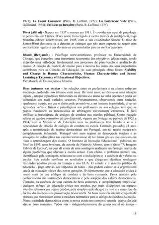 1971); Le Coeur Conscient (Paris, R. Laffont, 1972); La Forteresse Vide (Paris,
Gallimard, 1974); Un Lieu ou Renaître (Paris, R. Laffond, 1975).

Binet (Alfred) - Nasceu em 1857 e morreu em 1911. É considerado o pai da psicologia
experimental em França. O seu nome ficou ligado à escala métrica da inteligência, cujo
primeiro esboço desenvolveu, em 1905, com o seu colaborador Simon. O teste de
Simon-Binet destinava-se a detectar as crianças que não eram capazes de seguir uma
escolaridade regular e que deviam ser encaminhadas para as escolas especiais.

Bloom (Benjamin) - Psicólogo norte-americano, professor na Universidade de
Chicago, que concebeu uma importante taxonomia dos objectivos educacionais, tendo
exercido uma influência fundamental nos processos de planificação e avaliação do
ensino. A criação do modelo de ensino para a mestria foi outro dos seus importantes
contributos para as Ciências da Educação. As suas principais obras foram: Stability
and Change in Human Characteristics, Human Characteristics and School
Learning e Taxonomy of Educational Objectives.
Ver Modelo de Ensino para a Mestria.

Bons costumes nas escolas - As relações entre os professores e os alunos sofreram
mudanças profundas nos últimos vinte anos. Há vinte anos, verificava-se uma situação
injusta , em que o professor tinha todos os direitos e o aluno só tinha deveres e podia ser
submetido aos mais variados vexames. Presentemente, observamos outra situação,
igualmente injusta, em que o aluno pode permitir-se, com bastante impunidade, diversas
agressões verbais, físicas e psicológicas aos professores ou aos colegas, sem que na
prática funcionem os mecanismos de arbitragem teoricamente existentes. É fácil
verificar a inexistência de códigos de conduta nas escolas públicas. Como reacção
salutar ao quadro normativo de tipo ditatorial, vigente em Portugal no período de 1926 a
1974, nem o Ministério da Educação nem os professores têm levado a sério a
necessidade de criação de códigos de conduta na escola. Contudo, passados 21 anos
após a reintrodução do regime democrático em Portugal, um tal receio parece-nos
completamente infundado. Portugal vive num regime de democracia madura e as
situações de indisciplina nas escolas tornaram-se de tal forma graves que colocam em
risco a aprendizagem dos alunos. O Instituto de Inovação Educacional publicou, no
final de 1995, uma brochura, da autoria de Natércio Afonso, com o título "A Imagem
Pública da Escola", na qual dá conta de uma sondagem realizada em Portugal acerca de
alguns problemas que afectam a escola actual. Com efeito, o problema número um,
identificado pela sondagem, relaciona-se com a indisciplina e a ausência de valores na
escola. Este estudo confirma os resultados a que chegaram idênticas sondagens
realizadas noutros países da Europa e nos EUA. O estado e o sistema público de
educação - pago através dos impostos de todos - não podem eximir-se à urgentíssima
tarefa da educação cívica das novas gerações. Evidentemente que a educação cívica é
muito mais do que códigos de conduta e de bons costumes. Passa também pelo
conhecimento das instituições democráticas e pela adopção dos valores democráticos.
Contudo, na ausência de uma cultura de bons costumes, é completamente impossível
qualquer esforço de educação cívica nas escolas, por mais disciplinas ou espaços
interdisciplinares que sejam criados, pela simples razão de que o clima e a atmosfera da
escola são essenciais na prossecução dessa tarefa. As boas maneiras são um conjunto de
práticas que funcionam como a moldura normativa para o código de conduta da escola.
Numa sociedade democrática como a nossa existe um consenso grande acerca do que
são as boas maneiras. Todos nós - independentemente do grupo social ou étnico -

                                                                                        15
 