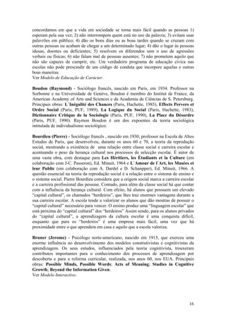 concordamos em que a vida em sociedade se torna mais fácil quando as pessoas 1)
esperam pela sua vez; 2) não interrompem quem está no uso da palavra; 3) evitam usar
palavrões em público; 4) dão os bons dias ou as boas tardes quando se cruzam com
outras pessoas ou acabam de chegar a um determinado lugar; 4) dão o lugar às pessoas
idosas, doentes ou deficientes; 5) resolvem os diferendos sem o uso de agressões
verbais ou físicas; 6) não falam mal de pessoas ausentes; 7) não prometem aquilo que
não são capazes de cumprir, etc. Um verdadeiro programa de educação cívica nas
escolas não pode prescindir de um código de conduta que incorpore aquelas e outras
boas maneiras.
Ver Modelo de Educação de Carácter.

Boudon (Raymond) - Sociólogo francês, nascido em Paris, em 1934. Professor na
Sorbonne e na Universidade de Genève, Boudon é membro do Institut de France, da
American Academy of Arts and Sciences e da Academia de Ciências de S. Petersburg.
Principais obras: L`Inégalité des Chances (Paris, Hachette, 1985), Effects Pervers et
Ordre Social (Paris, PUF, 1989), La Logique du Social (Paris, Hachette, 1983),
Dictionnaire Critique de la Sociologie (Paris, PUF, 1990), La Place du Désordre
(Paris, PUF, 1990). Raymon Boudon é um dos expoentes da teoria sociológica
intitulada de individualismo sociológico.

Bourdieu (Pierre) - Sociólogo francês , nascido em 1930, professor na Escola de Altos
Estudos de Paris, que desenvolveu, durante os anos 60 e 70, a teoria da reprodução
social, mostrando a existência de uma relação entre classe social e carreira escolar e
acentuando o peso da herança cultural nos processos de selecção escolar. É autor de
uma vasta obra, com destaque para Les Héritiers, les Étudiants et la Culture (em
colaboração com J-C. Passeron), Ed. Minuit, 1964 e L`Amour de l`Art, les Musées et
leur Public (em colaboração com A. Dardel e D. Schanpper), Ed. Minuit, 1966. A
questão essencial na teoria da reprodução social é a relação entre o sistema de ensino e
o sistema social. Pierre Bourdieu considera que a origem social marca a carreira escolar
e a carreira profissional das pessoas. Contudo, para além da classe social há que contar
com a influência da herança cultural. Com efeito, há alunos que possuem um elevado
“capital cultural”, os chamados “herdeiros”, que lhes traz enormes vantagens durante a
sua carreira escolar. A escola tende a valorizar os alunos que dão mostras de possuir o
“capital cultural” necessário para vencer. O ensino produz uma “linguagem escolar” que
está próxima do “capital cultural” dos “herdeiros” Assim sendo, para os alunos privados
do “capital cultural”, a aprendizagem da cultura escolar é uma conquista difícil,
enquanto que para os “herdeiros” é uma empresa mais fácil, uma vez que há
proximidade entre o que aprendem em casa e aquilo que a escola valoriza.

Bruner (Jerome) - Psicólogo norte-americano, nascido em 1915, que exerceu uma
enorme influência no desenvolvimento dos modelos construtivistas e cognitivistas da
aprendizagem. Os seus estudos, influenciados pela teoria cognitivista, trouxeram
contributos importantes para o conhecimento dos processos de aprendizagem por
descoberta e para a reforma curricular, realizada, nos anos 60, nos EUA. Principais
obras: Possible Minds, Possible Words; Acts of Meaning; Studies in Cognitive
Growth; Beyond the Information Given.
Ver Modelo Interactivo.




                                                                                     16
 