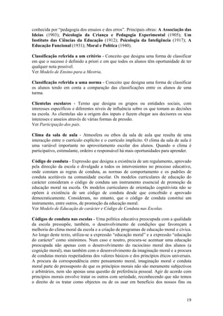 conhecida por “pedagogia dos ensaios e dos erros”. Principais obras: A Associação das
Ideias (1903); Psicologia da Criança e Pedagogia Experimental (1905); Um
Instituto das Ciências da Educação (1912); Psicologia da Inteligência (1917); A
Educação Funcional (1931); Moral e Política (1940).

Classificação referida a um critério - Conceito que designa uma forma de classificar
em que o sucesso é definido a priori e em que todos os alunos têm oportunidade de ter
qualquer nota possível.
Ver Modelo de Ensino para a Mestria.

Classificação referida a uma norma - Conceito que designa uma forma de classificar
os alunos tendo em conta a comparação das classificações entre os alunos de uma
turma.

Clientelas escolares - Termo que designa os grupos ou entidades sociais, com
interesses específicos e diferentes níveis de influência sobre os que tomam as decisões
na escola. As clientelas são a origem dos inputs e fazem chegar aos decisores os seus
interesses e anseios através de várias formas de pressão.
Ver Participação dos pais.

Clima da sala de aula - Atmosfera ou ethos da sala de aula que resulta de uma
interacção entre o currículo explícito e o currículo implícito. O clima da sala de aula é
uma variável importante no aproveitamento escolar dos alunos. Quando o clima é
participativo, estimulante, ordeiro e responsável há mais oportunidades para aprender.

Código de conduta - Expressão que designa a existência de um regulamento, aprovado
pela direcção da escola e divulgado a todos os intervenientes no processo educativo,
onde constam as regras de conduta, as normas de comportamento e os padrões de
conduta aceitáveis na comunidade escolar. Os modelos curriculares de educação do
carácter consideram o código de conduta um instrumento essencial de promoção da
educação moral na escola. Os modelos curriculares de orientação cognitivista não se
opõem à existência de um código de conduta desde que concebido e aprovado
democraticamente. Consideram, no entanto, que o código de conduta constitui um
instrumento, entre outros, de promoção da educação moral.
Ver Modelo de Educação de carácter e Código de Conduta nas Escolas.

Códigos de conduta nas escolas - Uma política educativa preocupada com a qualidade
da escola pressupõe, também, o desenvolvimento de condições que favoreçam a
melhoria do clima moral da escola e a criação de programas de educação moral e cívica.
Ao longo deste texto, utiliza-se a expressão “educação moral” e a expressão “educação
do carácter” como sinónimos. Num caso e noutro, procura-se acentuar uma educação
preocupada não apenas com o desenvolvimento do raciocínio moral dos alunos (a
cognição moral), mas também com o desenvolvimento da imaginação moral e a procura
de condutas morais respeitadoras dos valores básicos e dos princípios éticos universais.
A procura da correspondência entre pensamento moral, imaginação moral e conduta
moral parte do pressuposto de que os princípios morais não são meramente subjectivos
e arbitrários, nem são apenas uma questão de preferência pessoal. Agir de acordo com
princípios morais envolve tratar os outros com seriedade, reconhecendo que não temos
o direito de os tratar como objectos ou de os usar em benefício dos nossos fins ou



                                                                                      19
 