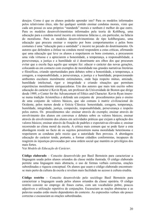 desejos. Como é que os alunos poderão aprender isto? Para os modelos informados
pelos relativismo ético, não faz qualquer sentido ensinar condutas morais, visto que
cada um possui os seus próprios “standards” morais e nenhum é melhor do que outro.
Para os modelos desenvolvimentistas informados pela teoria de Kohlberg, uma
educação para a conduta moral incorre em inúmeras falácias e, em particular, na falácia
do moralismo. Para os modelos desenvolvimentistas de tipo kohlbergiano, uma
educação que procura ensinar o respeito por bons comportamentos e pelos bons
costumes é uma “educação para a santidade” e incorre no pecado do doutrinamento. Os
autores que defendem a ênfase na conduta moral respondem a estas críticas, afirmando
que uma educação que leve os alunos a respeitarem os bons costumes, a procurarem
uma vida virtuosa e a apreciarem a honestidade, a temperança, a responsabilidade, a
perseverança, a justiça e a humildade só é doutrinante aos olhos dos que procuram
evitar que a escola faça aquilo que sempre fez: educar o carácter das novas gerações,
colocando-as em contacto com exemplos de moralidade nas grandes narrativas literárias
e filosóficas, criando oportunidades para debates sobre a honestidade, a temperança, a
coragem, a responsabilidade, a perseverança, a justiça e a humildade, proporcionando
ambientes escolares moralmente estimulantes, onde haja respeito mútuo, amizade,
humildade intelectual, rigor e integridade e criando situações que permitam
experiências moralmente enriquecedoras. Um dos autores que mais tem escrito sobre
educação do carácter é Kevin Ryan, um professor da Universidade de Boston que dirige
desde 1989, o Center for the Advancement of Ethics and Character. Kevin Ryan insere-
se numa tradição Aristotélica e defende um conjunto de procedimentos para o ensino
de uma conjunto de valores básicos, que são comuns à matriz civilizacional do
Ocidente, pelos menos desde a Grécia Clássica: honestidade, coragem, temperança,
humildade, integridade, justiça, compaixão, responsabilidade, perseverança e respeito
pelos outros. Os procedimentos são: ensinar através do exemplo; ensinar através do
envolvimento dos alunos em conversas e debates sobre os valores básicos; ensinar
através do envolvimento dos alunos em actividades práticas que exijam a aplicação dos
valores básicos; ensinar através da fixação de padrões e expectativas elevadas e; ensinar
recorrendo ao clima moral da escola. A crítica mais comum que se pode fazer a esta
abordagem reside no facto de os sujeitos persistirem numa moralidade heterónoma e
respeitarem as condutas pelo receio que a autoridade lhes provoca. A abordagem
educação do carácter tende, portanto, a formar cidadãos conformistas, incapazes de
reagirem às injustiças provocadas por uma ordem social que mantém os privilégios dos
mais fortes.
Ver Modelo de Educação de Carácter.

Código elaborado – Conceito desenvolvido por Basil Bernstein para caracterizar a
linguagem usada pelos alunos oriundos da classe média ilustrada. O código elaborado
permite uma linguagem mais abstracta, o uso de formas verbais correctas, orações
subordinadas e riqueza conceptual. Os alunos que usam o código elaborado encontram-
se mais perto da cultura da escola e revelam mais facilidade no acesso à cultura erudita.

Código restrito – Conceito desenvolvido pelo sociólogo Basil Bernstein para
caracterizar a linguagem usada pelos alunos oriundos da classe operária. O código
restrito consiste no emprego de frases curtas, com um vocabulário pobre, poucos
adjectivos e utilização repetitiva de conjunções. Escasseiam as noções abstractas e as
palavras usadas estão muito dependentes do contexto. As expressões verbais são pouco
correctas e escasseiam as orações subordinadas.



                                                                                      20
 