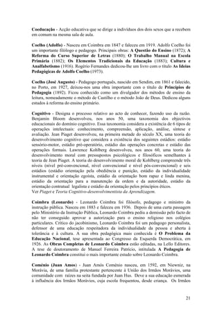 Coeducação - Acção educativa que se dirige a indivíduos dos dois sexos que a recebem
em comum na mesma sala de aula.

Coelho (Adolfo) - Nasceu em Coimbra em 1847 e faleceu em 1919. Adolfo Coelho foi
um importante filólogo e pedagogo. Principais obras: A Questão do Ensino (1872); A
Reforma do Curso Superior de Letras (1880); O Trabalho Manual na Escola
Primária (1882); Os Elementos Tradicionais da Educação (1883); Cultura e
Analfabetismo (1916). Rogério Fernandes dedicou-lhe um livro com o título As Ideias
Pedagógicas de Adolfo Coelho (1973).

Coelho (José Augusto) - Pedagogo português, nascido em Sendim, em 1861 e falecido,
no Porto, em 1927, deixou-nos uma obra importante com o título de Princípios de
Pedagogia (1892). Ficou conhecido como um divulgador dos métodos de ensino da
leitura, nomeadamente o método de Castilho e o método João de Deus. Dedicou alguns
estudos à reforma do ensino primário.

Cognitivo - Designa o processo relativo ao acto de conhecer, fazendo uso da razão.
Benjamin Bloom desenvolveu, nos anos 50, uma taxonomia dos objectivos
educacionais do domínio cognitivo. Essa taxonomia considera a existência de 6 tipos de
operações intelectuais: conhecimento, compreensão, aplicação, análise, síntese e
avaliação. Jean Piaget desenvolveu, na primeira metade do século XX, uma teoria do
desenvolvimento cognitivo que considera a existência dos seguintes estádios: estádio
sensório-motor, estádio pré-operatório, estádio das operações concretas e estádio das
operações formais. Lawrence Kohlberg desenvolveu, nos anos 60, uma teoria do
desenvolvimento moral com pressupostos psicológicos e filosóficos semelhantes à
teoria de Jean Piaget. A teoria do desenvolvimento moral de Kohlberg compreende três
níveis (nível pré-convencional, nível convencional e nível pós-convencional) e seis
estádios (estádio orientação pela obediência e punição, estádio da individualidade
instrumental e orientação egoísta, estádio da orientação bom rapaz e linda menina,
estádio da orientação para a manutenção da ordem e da autoridade, estádio da
orientação contratual legalista e estádio da orientação pelos princípios éticos.
Ver Piaget e Teoria Cognitivo-desenvolvimentista da Aprendizagem.

Coimbra (Leonardo) - Leonardo Coimbra foi filósofo, pedagogo e ministro da
instrução pública. Nasceu em 1883 e faleceu em 1936. Depois de uma curta passagem
pelo Ministério da Instrução Pública, Leonardo Coimbra pediu a demissão pelo facto de
não ter conseguido aprovar a autorização para o ensino religioso nos colégios
particulares. Crítico do jacobinismo, Leonardo Coimbra foi um pedagogo personalista,
defensor de uma educação respeitadora da individualidade da pessoa e aberta à
tolerância e à cultura. A sua obra pedagógica mais conhecida é O Problema da
Educação Nacional, tese apresentada ao Congresso da Esquerda Democrática, em
1926. As Obras Completas de Leonardo Coimbra estão editadas, na Lello Editores.
A tese de doutoramento de Manuel Ferreira Patrício, intitulada A Pedagogia de
Leonardo Coimbra constitui o mais importante estudo sobre Leonardo Coimbra.

Coménio (Juan Amos) - Juan Amós Coménio nasceu, em 1592, em Niewniz, na
Morávia, de uma família protestante pertencente à União dos Irmãos Morávios, uma
comunidade com raízes na seita fundada por Juan Hus. Deve a sua educação esmerada
à influência dos Irmãos Morávios, cuja escola frequentou, desde criança. Os Irmãos


                                                                                   21
 