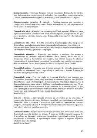 Comportamento - Termo que designa a resposta ou conjunto de respostas do sujeito a
uma dada situação e a um conjunto de estímulos. Para a psicologia comportamentalista
clássica, o comportamento é explicado pela relação causal entre estímulo e resposta.

Comportamentos cognitivos de entrada - Aptidões pessoais que permitem a
compreensão da matéria ou, dito de outra forma, pré-requisitos necessários para realizar
novas tarefas de aprendizagem.

Comunicação ideal – Conceito desenvolvido pelo filósofo alemão J. Habermas e que
significa uma relação comunicacional entre pessoas regulada dialogicamente, na qual
todos têm direito a tomar a palavra, em pé de igualdade, e se procura o estabelecimento
de consensos.

Comunicação não verbal - Constitui um suporte da comunicação oral, mas pode ser
desenvolvida separadamente, através da comunicação pelos gestos e pela mímica. A
interpretação destas formas de comunicação produzidas pelas próprias crianças constitui
um importante meio de aprofundar a linguagem.

Comunidade educativa - Expressão que designa o conjunto dos actores e
intervenientes no processo educativo escolar. Nesse sentido, inclui não só os
professores, alunos e funcionários não docentes, mas também os pais dos alunos e
representantes de instituições da comunidade vocacionadas para trabalhar com a escola.
Ver Autonomia da Escola, Participação dos Pais e Tipologia de Joyce Epstein.

Comunidade escolar - Expressão que designa o conjunto das clientelas directamente
envolvidas no processo de ensino e aprendizagem: professores, técnicos de educação,
auxiliares de acção educativa e alunos.

Comunidade justa - Conceito criado por Lawrence Kohlberg para designar uma
colectividade democrática, onde todos participem na tomada de decisões e os processos
de deliberação sejam informados pelos princípios éticos e pela procura de justiça, isto é,
do maior bem para o maior número. Kohlberg e colaboradores criaram, nos anos 70, um
modelo curricular de educação moral, a que chamaram de “comunidade justa”, o qual
visa a promoção do desenvolvimento moral dos alunos através da discussão de dilemas
morais reais e da participação de todos na vida da comunidade.
Ver Kohlberg.

Conceito - Designa a representação abstracta de um objecto ou de uma ideia. A
compreensão dos conceitos exige do aluno a capacidade para estabelecer relações entre
fenómenos, ideias e situações. A conceptualização implica a capacidade de observar,
comparar, distinguir e reflectir. A inteligência conceptual relaciona-se com a capacidade
para inferir, relacionar e explicar conceitos.

Condicionamento - Processo desenvolvido pelo professor para provocar no aluno uma
determinada resposta, conduta ou atitude. A teoria do condicionamento operante foi
desenvolvida por Skinner e constitui uma característica essencial dos modelos de ensino
programados e directivos. A aprendizagem ocorre segundo a seguinte sequência:
estímulo - resposta - reforço.
Ver Pavlov e Skinner.



                                                                                       23
 