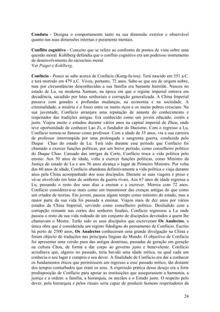 Conduta - Designa o comportamento tanto na sua dimensão exterior e observável
quanto nas suas dimensões internas e puramente mentais.

Conflito cognitivo - Conceito que se refere ao confronto de pontos de vista sobre uma
questão moral. Kohlberg defendia que o conflito cognitivo era um poderoso instrumento
de desenvolvimento do raciocínio moral.
Ver Piaget e Kohlberg.

Confúcio - Pouco se sabe acerca de Confúcio (Kung-fu-tzu). Terá nascido em 551 a.C.
e terá morrido em 479 a.C. Viveu, portanto, 72 anos. Sabe-se que era de origem nobre,
mas por circunstâncias desconhecidas a sua família era bastante humilde. Nasceu no
estado de Lu, na moderna Xantum, na época em que o regime imperial entrava em
decadência, sacudido por lutas senhoriais e corrupção generalizada. A China Imperial
passava com grandes e profundas mudanças, na economia e na sociedade. A
criminalidade, a miséria e o fosso entre os muito ricos e os muito pobres cresciam. Na
sua juventude, Confúcio arranjara uma reputação de amante do conhecimento e
respeitador das tradições antigas. Era conhecido como um jovem educado, cortês e
justo. Viajou muito e estudou durante vários anos na capital imperial de Zhou, onde
teve oportunidade de conhecer Lao Zi, o fundador do Daoismo. Com o regresso a Lu,
Confúcio tornou-se famoso como professor. Com a idade de 35 anos, viu a sua carreira
de professor interrompida por uma prolongada e sangrenta guerra, conduzida pelo
Duque Chao do estado de Lu. Terá sido durante esse período que Confúcio foi
chamado a exercer funções políticas, por um breve período, como conselheiro político
do Duque Chao. Cansado das intrigas da Corte, Confúcio troca a vida política pelo
ensino. Aos 50 anos de idade, volta a exercer funções políticas, como Ministro da
Justiça do estado de Lu e aos 56 anos alcança o lugar de Primeiro Ministro. Por volta
dos 60 anos de idade, Confúcio abandona definitivamente a vida política e viaja durante
anos pela China acompanhado dos seus discípulos. Durante as suas viagens é preso e
vê-se envolvido em lutas de senhores da guerra rivais. Aos 67 anos de idade regressa a
Lu, passando o resto dos seus dias a ensinar e a escrever. Morreu com 72 anos.
Confúcio considerava-se mais como um transmissor das crenças antigas do que como
um criador de teorias. Em jovem, passou algum tempo como ministro do estado, mas a
maior parte da sua vida foi passada a ensinar. Viajou mais de dez anos por vários
estados da China Imperial, servindo como conselheiro político. Desiludido com a
corrupção reinante nas cortes dos senhores feudais, Confúcio regressou a Lu onde
passou o resto da sua vida rodeado de um conjunto de discípulos devotados a quem lhe
chamavam o Mestre. Terão sido os seus discípulos que escreveram Os Analectos, a
única obra que é considerada um registo fidedigno do pensamento de Confúcio. Escrito
há perto de 2500 anos, Os Analectos conheceram uma grande divulgação na China e
foram objecto de traduções nas principais línguas do Mundo. O objectivo de Confúcio
foi apresentar uma versão pura das antigas doutrinas, passadas de geração em geração
na cultura Chou, de forma a dar corpo ao governo justo e benevolente. Confúcio
acreditava que, algures no passado, teria havido uma idade mítica, na qual cada um
conhecia o seu lugar e cumpria o seu dever. A finalidade de Confúcio era dar a conhecer
os fundamentos éticos que permitissem um regresso a esse passado mítico, tão distante
dos tempos conturbados que eram os seus. A expressão prática desse desejo era a forte
predisposição de Confúcio para apoiar as instituições que assegurassem a harmonia, a
justiça e a ordem: a família, a hierarquia, os anciãos e o Estado justo. O respeito pelo
dever, pela hierarquia e pelos rituais seria capaz de produzir homens respeitadores da

                                                                                     24
 