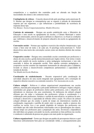 competências e a sequência dos conteúdos pode ser alterada em função das
necessidades dos alunos e dos contextos locais.

Contingências de reforço – Conceito desenvolvido pelo psicólogo norte-americano B.
S. Skinner que designa as consequências que se seguem à emissão de determinada
resposta por um organismo, e que influenciam a probabilidade de ocorrência de
respostas desse tipo.
Ver Skinner; Teoria Comportamentalista; Modelo Directivo.

Contrato de autonomia – Designa um acordo estabelecido entre o Ministério da
Educação e uma escola ou agrupamento de escolas, a Câmara Municipal e outros
parceiros interessados, através do qual se definem os objectivos e se fixam as condições
que viabilizam o desenvolvimento do projecto educativo da escola ou agrupamento de
escolas.

Convenções sociais – Normas que regulam o exercício das relações interpessoais e que
visam o bem estar de todos e de cada um. O psicólogo norte-americano E. Turiel
desenvolveu uma teoria das convenções sociais como um domínio distinto das normas
morais.

Cooperativa escolar - Designa uma comunidade escolar constituída por professores e
alunos de uma escola e gerida democraticamente por órgãos eleitos. Este termo é muito
usado pelo modelo da escola moderna e pelas pedagogias institucionais e tem sido
associado à defesa da autogestão escolar. Para aquelas correntes pedagógicas, a
cooperativa escolar constitui um importante instrumento de educação para a cidadania,
levando os alunos a desenvolverem competências parlamentares e capacidades de
tomada de decisão.
Ver Modelo da Escola Moderna.

Coordenador de estabelecimento – Docente responsável pela coordenação da
actividade educativa de uma escola integrada num agrupamento, sob a orientação do
respectivo director executivo ou comissão executiva. Ver Autonomia da escola.

Cultura colegial - Refere-se à cultura organizacional preponderante nas escolas
públicas, marcada pela autogestão e pelo poder deliberativo entregue a órgãos colegiais,
constituídos por grupos de professores eleitos pelos professores, com o objectivo de
defenderem os interesses dos seus constituintes. Os defensores da cultural colegial
afirmam que ela reduz o isolamento dos professores, reforça a coordenação e a
colaboração entre professores, fortalece o sentido da auto-eficácia e as práticas de auto-
avaliação e desenvolve a capacidade de reflexão sobre a acção. Os críticos da cultural
colegial afirmam que ela conduz à perda de tempo em intermináveis reuniões de
coordenação, negociação e partilha do poder entre os grupos, amplia a natureza dos
conflitos na escola, leva a um grande dispêndio de energias dos professores em
actividades que não estão directamente relacionadas com as aprendizagens dos alunos,
retiram tempo aos professores para a preparação das aulas, favorecem a dependência
dos indivíduos aos grupos com poder na escola, aumentam as lutas políticas nas escolas
e conduzem à submissão da pessoa aos grupos com mais poder na organização.

Cultura organizacional - Termo que designa um padrão de pressupostos básicos o qual
funcionou suficientemente bem para ser considerado válido, e consequentemente para

                                                                                       26
 