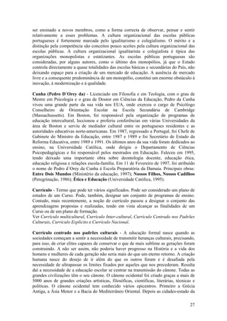 ser ensinado a novos membros, como a forma correcta de observar, pensar e sentir
relativamente a esses problemas. A cultura organizacional das escolas públicas
portugueses é fortemente marcada pelo igualitarismo e colegialismo. O mérito e a
distinção pela competência são conceitos pouco aceites pela cultura organizacional das
escolas públicas. A cultura organizacional igualitarista e colegialista é típica das
organizações monopolistas e estatizantes. As escolas públicas portuguesas são
consideradas, por alguns autores, como o último dos monopólios, já que o Estado
controla directamente a quase totalidades das escolas básicas e secundárias do País, não
deixando espaço para a criação de um mercado de educação. A ausência de mercado
livre e a consequente predominância de um monopólio, constitui um enorme obstáculo à
inovação, à modernização e à qualidade.

Cunha (Pedro D`Orey da) - Licenciado em Filosofia e em Teologia, com o grau de
Mestre em Psicologia e o grau de Doutor em Ciências da Educação, Pedro da Cunha
viveu uma grande parte da sua vida nos EUA, onde exerceu o cargo de Psicólogo
Conselheiro de Orientação Escolar na Escola Secundária de Cambridge
(Massachussetts). Em Boston, foi responsável pela organização de programas de
educação intercultural, leccionou e proferiu conferências em várias Universidades da
área de Boston e serviu de mediador cultural entre os portugueses residentes e as
autoridades educativas norte-americanas. Em 1987, regressado a Portugal, foi Chefe de
Gabinete do Ministro da Educação, entre 1987 e 1989 e foi Secretário de Estado da
Reforma Educativa, entre 1989 e 1991. Os últimos anos da sua vida foram dedicados ao
ensino, na Universidade Católica, onde dirigiu o Departamento de Ciências
Psicopedagógicas e foi responsável pelos mestrados em Educação. Faleceu em 1995,
tendo deixado uma importante obra sobre deontologia docente, educação ética,
educação religiosa e relações escola-família. Em 11 de Fevereiro de 1997, foi atribuído
o nome de Pedro d`Orey da Cunha à Escola Preparatória da Damaia. Principais obras:
Entre Dois Mundos (Ministério da educação, 1997); Nossos Filhos, Nossos Cadilhos
(Peregrinação, 1986); Ética e Educação (Universidade Católica, 1995).

Currículo - Termo que pode ter vários significados. Pode ser considerado um plano de
estudos de um Curso. Pode, também, designar um conjunto de programas de ensino.
Contudo, mais recentemente, a noção de currículo passou a designar o conjunto das
aprendizagens propostas e realizadas, tendo em vista alcançar as finalidades de um
Curso ou de um plano de formação.
Ver Currículo multicultural, Currículo Inter-cultural, Currículo Centrado nos Padrões
Culturais, Currículo Explícito e Currículo Nacional.

Currículo centrado nos padrões culturais - A educação formal nasce quando as
sociedades começam a sentir a necessidade de transmitir heranças culturais, precisando,
para isso, de criar elites capazes de conservar o que de mais sublime as gerações foram
construindo. A não ser assim, não poderia haver progresso na História e a vida dos
homens e mulheres de cada geração não seria mais do que um eterno retorno. A criação
humana nasce do desejo de ir além do que os outros foram e é desafiada pela
necessidade de ultrapassar os limites fixados por aqueles que nos precederam. Resulta
daí a necessidade de a educação escolar se centrar na transmissão do cânone. Todas as
grandes civilizações têm o seu cânone. O cânone ocidental foi criado graças a mais de
5000 anos de grandes criações artísticas, filosóficas, científicas, literárias, técnicas e
políticas. O cânone ocidental tem conhecido vários epicentros. Primeiro a Grécia
Antiga, a Ásia Menor e a Bacia do Mediterrâneo Oriental. Depois as cidades-estado da

                                                                                       27
 