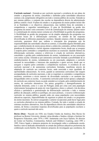 Currículo nacional - Entende-se por currículo nacional a existência de um plano de
estudos e programas de ensino, concebidos e definidos pelas autoridades educativas
centrais e de cumprimento obrigatório em todo o sistema público de escolas. Entende-se
por sistema público, o conjunto das escolas na dependência directa da administração
pública central e local. O plano de estudos e os programas de ensino podem incluir não
só as finalidades e os objectivos educacionais, mas também listas de conteúdos e
competências e sugestões metodológicas. O grau de flexibilidade na gestão dos
programas de ensino varia consoante o nível de centralização do sistema. Quanto maior
é a centralização do sistema menor costuma ser a flexibilidade na gestão dos programas.
A flexibilidade na gestão dos programas vai da simples adaptação dos programas aos
contextos locais até à diferenciação curricular, no sentido de dar respostas
diversificadas às diferentes populações escolares. Quando estamos a falar de adaptação
curricular, queremos dizer que, embora a concepção dos programas seja da
responsabilidade das autoridades educativas centrais, é concedida alguma liberdade para
que o estabelecimento de ensino possa alterar a ordem dos conteúdos, atribuir diferentes
grandezas de importância e incluir algumas componentes locais, desde que se assegure
o respeito pelos conteúdos e competências nucleares ou essenciais. Quando falamos de
diferenciação curricular, estamos a referir-nos à criação de currículos alternativos,
concebidos e geridos pelo estabelecimento de ensino, isoladamente ou em associação
com outras escolas. Entende-se por autonomia curricular limitada a possibilidade de os
estabelecimentos de ensino, isoladamente ou em associação, adaptarem o currículo
nacional às necessidades e interesses das populações a quem servem, desde que se
assegure o respeito pelos conteúdos e competências nucleares. A existência de um
currículo nacional e de autonomias curriculares limitadas, manifestas através da
adaptação do currículo aos contextos locais, anda associada a mais igualdade de
oportunidades educacionais. Ao invés, quando as autonomias curriculares não surgem
acompanhadas de currículos nacionais, e não se respeitam os conteúdos e competências
nucleares, assistimos a níveis maiores de diversidade curricular e ao aumento das
desigualdades entre as escolas. A autonomia curricular pode incluir apenas a adaptação
do currículo aos contextos locais ou pode estender-se à criação, pelo estabelecimento de
ensino, de currículos alternativos. Em países geográfica e demograficamente de
reduzida dimensão, como é o caso de Portugal, ainda por cima com uma população
relativamente homogénea do ponto de vista linguístico, étnico e cultural, é de duvidosa
eficácia e pertinência a generalização da diferenciação curricular a todo o sistema
público de educação, embora se justifique, em casos pontuais, o recurso à diferenciação
curricular no sistema público, quando estão em causa populações com necessidades
educativas especiais, impossibilitadas de seguirem os planos de estudo e os programas
de ensino nacionais. Se estiver assegurado o carácter excepcional, pode haver lugar para
os currículos alternativos no sistema público. Contudo, faz todo o sentido a criação de
sistemas escolares alternativos, fora da dependência directa das autoridades educativas
estatais, de forma a encontrar respostas diversificadas para as populações escolares a
quem o currículo nacional não serve.

Davies (Don) - Nascido em 1928, nos Estados Unidos da América, Don Davies foi
professor na Boston University, durante várias décadas e fundou e dirigiu o Institute for
Responsive Education, entre 1974 e 1995. Juntamente com Joyce Epstein, foi director
do Center on Families, Communities, Schools and Children`s Learning, entre 1991 e
1995. Esteve ligado a inúmeros projectos de investigação sobre a colaboração escola-
família e tem-se dedicado ultimamente ao estudo das políticas educativas promotoras da
colaboração escola-família. Dos inúmeros projectos de investigação que coordenou, há

                                                                                      29
 