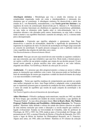 Abordagem sistémica - Metodologia que visa o estudo dos sistemas na sua
complexidade organizada, tendo em conta a interdependência e interacção dos
elementos que os constituem. A abordagem sistémica foi desenvolvida a partir dos
estudos de L. von Bertalanffy, nomeadamente, a sua Teoria geral dos Sistemas e na
sequência da teoria da comunicação desenvolvida por G. Bateson e P. Watzalawick.
Todos os sistemas funcionam em obediência às seguintes características: globalidade,
ou seja, todos os elementos estão ligados entre si; retro-alimentação, isto é, os
elementos afectam e são afectados pelos outros; homeostasia, ou seja, todo o sistema
tende a manter o seu equilíbrio funcional e aumento de entropia, isto é, o sistema tende
para a desorganização.

Acomodação - Expressão que significa adaptação e ajustamento. Jean Piaget
desenvolveu o conceito de acomodação, dando-lhe o significado de ajustamento do
organismo às exigências do meio. O conceito de acomodação em Piaget surge associado
ao conceito de assimilação. O sujeito procura conjugar-se com o ambiente tendo em
vista o equilíbrio das relações do indivíduo com o meio.
Ver Desenvolvimento e Desenvolvimento Moral.

Acto moral - Para que um acto seja moral devem estar reunidas as seguintes condições:
que seja consciente, que seja voluntário e que seja livre. Deste modo, o homem passa a
ser sujeito e artífice da sua própria conduta, que emana da sua decisão pessoal. O acto
imoral ocorre quando a pessoa sacrifica uma valor superior a um valor inferior,
elegendo este último. Ver Kohlberg e Modelo da educação do carácter.

Aculturação - É o processo que abre progressivamente a criança ao acesso à cultura,
graças às interacções que estabelece com o meio. Este processo pode ser facilitado por
meio de metodologias de ensino que respeitem o estádio de desenvolvimento da criança
e as suas necessidades e motivações.

Adaptação - Termo que significa mudança de comportamento que permite ao sujeito
uma melhor integração no meio. Jean Piaget definiu a adaptação como a propriedade
que os organismos possuem para se ajustarem às condições do meio, estabelecendo com
o meio um estado de equilíbrio que resulta da acção conjunta da assimilação e da
acomodação.
Ver Teoria Cognitivo-desenvolvimentista da Aprendizagem

Adler (Mortimer) - Filósofo e pedagogo norte-americano, nascido em 1902, na cidade
de Nova Iorque, que concebeu um modelo de ensino essencialista, a que apelidou de
“Proposta Paideia”. As suas obras principais foram: How to Read a Book, The Paideia
Proposal, Paideia Problems and Possibilities e Reformimg Education. Na “Proposta
paideia”, Mortimer Adler defende o reforço do estudo dos autores clássicos no quadro
de uma reforma curricular que centre a educação e a escola naquilo que constitui o
legado civilizacional. Estudou na Universidade de Columbia, onde foi professor de
Psicologia, de 1923 a 1929. Em 1930, muda-se para a Universidade de Chicago, onde
permanecerá até 1952, a ensinar Filosofia do Direito e Filosofia da Educação. Em 1953,
aceita o lugar de Reitor do Institute for Philosophical Research, em S. Francisco.
Alguns anos antes, em 1945, edita com Robert Hutchins os 54 volumes da colecção



                                                                                      3
 